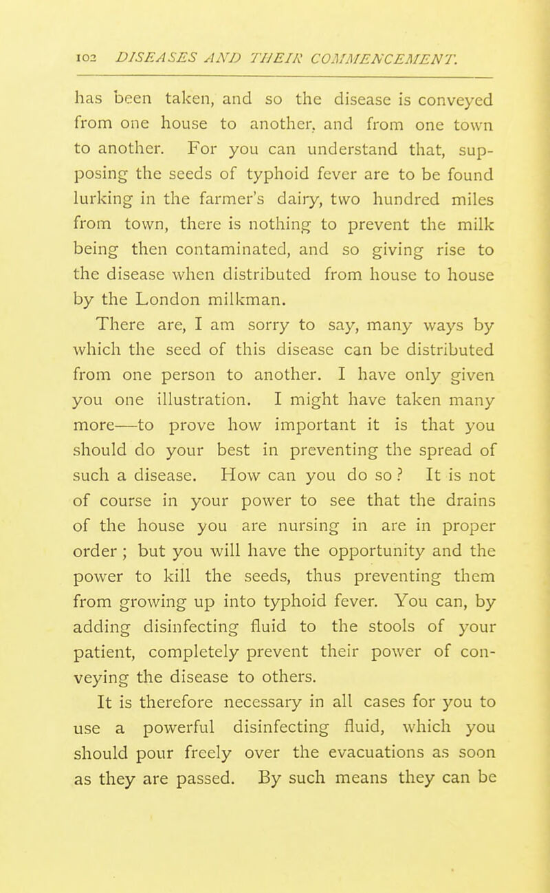 has been taken, and so the disease is conveyed from one house to another, and from one town to another. For you can understand that, sup- posing the seeds of typhoid fever are to be found lurking in the farmer's dairy, two hundred miles from town, there is nothing to prevent the milk being then contaminated, and so giving rise to the disease when distributed from house to house by the London milkman. There are, I am sorry to say, many ways by which the seed of this disease can be distributed from one person to another. I have only given you one illustration. I might have taken many more—to prove how important it is that you should do your best in preventing the spread of such a disease. How can you do soIt is not of course in your power to see that the drains of the house you are nursing in are in proper order ; but you will have the opportunity and the power to kill the seeds, thus preventing them from growing up into typhoid fever. You can, by adding disinfecting fluid to the stools of your patient, completely prevent their power of con- veying the disease to others. It is therefore necessary in all cases for you to use a powerful disinfecting fluid, which you should pour freely over the evacuations as soon as they are passed. By such means they can be