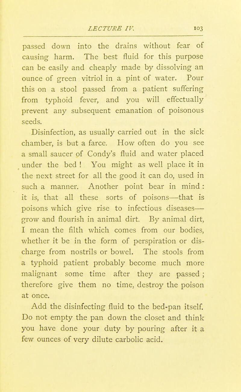 passed down into the drains without fear of causing harm. The best fluid for this purpose can be easily and cheaply made by dissolving an ounce of green vitriol in a pint of water. Pour this on a stool passed from a patient suffering from typhoid fever, and you will effectually prevent any subsequent emanation of poisonous seeds. Disinfection, as usually carried out in the sick chamber, is but a farce. How often do you see a small saucer of Condy's fluid and water placed under the bed ! You might as well place it in the next street for all the good it can do, used in such a manner. Another point bear in mind : it is, that all these sorts of poisons—that is poisons which give rise to infectious diseases— grow and flourish in animal dirt. By animal dirt, I mean the filth which comes from our bodies, whether it be in the form of perspiration or dis- charge from nostrils or bowel. The stools from a typhoid patient probably become much more malignant some time after they are passed; therefore give them no time, destroy the poison at once. Add the disinfecting fluid to the bed-pan itself. Do not empty the pan down the closet and think you have done your duty by pouring after it a few ounces of very dilute carbolic acid.