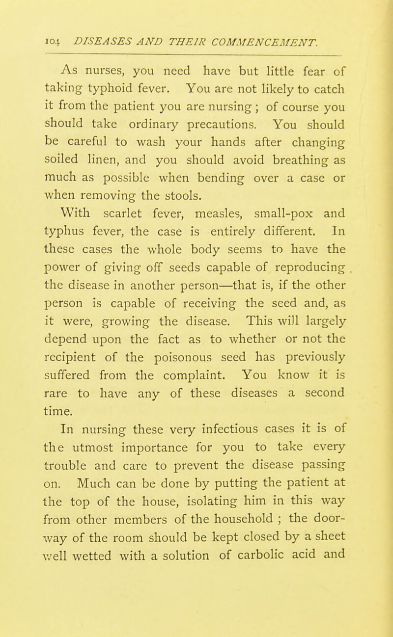As nurses, you need have but little fear of taking typhoid fever. You are not likely to catch it from the patient you are nursing ; of course you should take ordinary precautions. You should be careful to wash your hands after changing soiled linen, and you should avoid breathing as much as possible when bending over a case or when removing the stools. With scarlet fever, measles, small-pox and typhus fever, the case is entirely different. In these cases the whole body seems to have the power of giving off seeds capable of reproducing the disease in another person—that is, if the other person is capable of receiving the seed and, as it were, growing the disease. This will largely depend upon the fact as to whether or not the recipient of the poisonous seed has previously suffered from the complaint. You know it is rare to have any of these diseases a second time. In nursing these very infectious cases it is of the utmost importance for you to take every trouble and care to prevent the disease passing on. Much can be done by putting the patient at the top of the house, isolating him in this way from other members of the household ; the door- way of the room should be kept closed by a sheet v/ell wetted with a solution of carbolic acid and