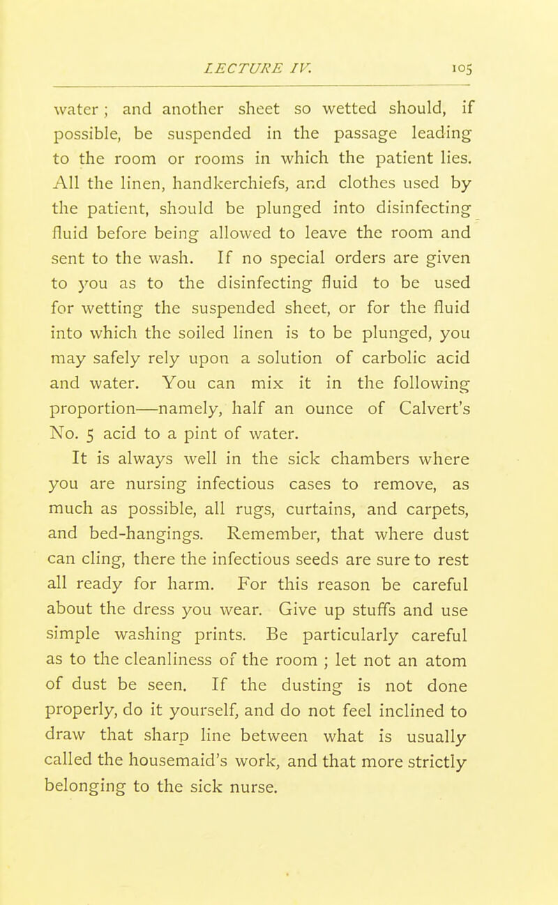 water; and another sheet so wetted should, if possible, be suspended in the passage leading to the room or rooms in which the patient lies. All the linen, handkerchiefs, and clothes used by the patient, should be plunged into disinfecting fluid before being allowed to leave the room and sent to the wash. If no special orders are given to you as to the disinfecting fluid to be used for wetting the suspended sheet, or for the fluid into which the soiled linen is to be plunged, you may safely rely upon a solution of carbolic acid and water. You can mix it in the following proportion—namely, half an ounce of Calvert's No. 5 acid to a pint of water. It is always well in the sick chambers where you are nursing infectious cases to remove, as much as possible, all rugs, curtains, and carpets, and bed-hangings. Remember, that where dust can cling, there the infectious seeds are sure to rest all ready for harm. For this reason be careful about the dress you wear. Give up stuffs and use simple washing prints. Be particularly careful as to the cleanliness of the room ; let not an atom of dust be seen. If the dusting is not done properly, do it yourself, and do not feel inclined to draw that sharp line between what is usually called the housemaid's work, and that more strictly belonging to the sick nurse.