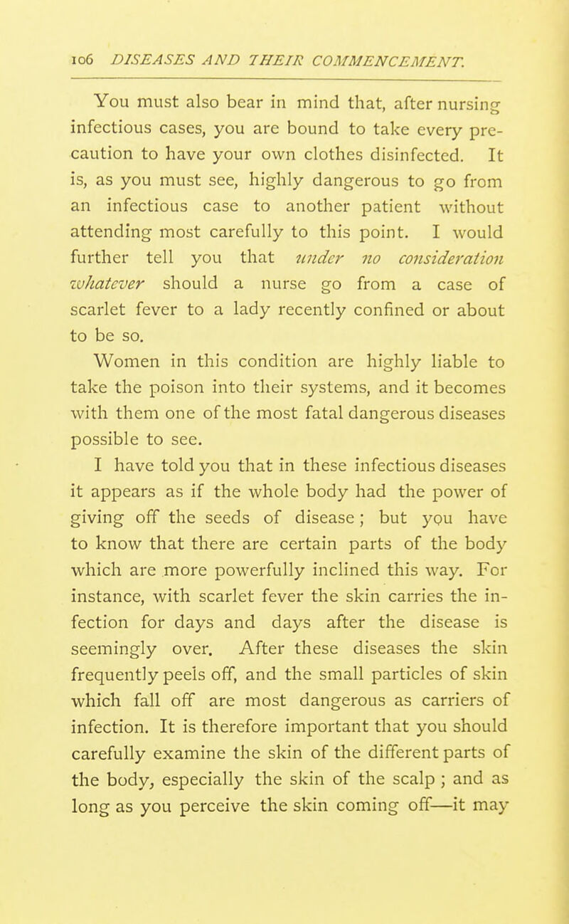 You must also bear in mind that, after nursinsf infectious cases, you are bound to take every pre- caution to have your own clothes disinfected. It is, as you must see, highly dangerous to go from an infectious case to another patient without attending most carefully to this point. I would further tell you that tmder no co7isideration zvhatcver should a nurse go from a case of scarlet fever to a lady recently confined or about to be so. Women in this condition are highly liable to take the poison into their systems, and it becomes with them one of the most fatal dangerous diseases possible to see. I have told you that in these infectious diseases it appears as if the whole body had the power of giving off the seeds of disease; but ypu have to know that there are certain parts of the body which are more powerfully inclined this way. For instance, with scarlet fever the skin carries the in- fection for days and days after the disease is seemingly over. After these diseases the skin frequently peels off, and the small particles of skin which fall off are most dangerous as carriers of infection. It is therefore important that you should carefully examine the skin of the different parts of the body, especially the skin of the scalp ; and as long as you perceive the skin coming off—it may