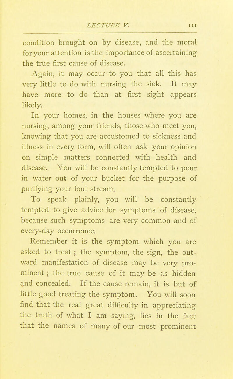 condition brought on by disease, and the moral for your attention is the importance of ascertaining the true first cause of disease. Again, it may occur to you that all this has very little to do with nursing the sick. It may have more to do than at first sight appears likely. In your homes, in the houses where you are nursing, among your friends, those who meet you, knowing that you are accustomed to sickness and illness in every form, will often ask your opinion on simple matters connected with health and disease. You will be constantly tempted to pour in water out of your bucket for the purpose of purifying your foul stream. To speak plainly, you will be constantly tempted to give advice for symptoms of disease, because such symptoms are very common and of every-day occurrence. Remember it is the symptom which you are asked to treat; the symptom, the sign, the out- ward manifestation of disease may be very pro- minent ; the true cause of it may be as hidden and concealed. If the cause remain, it is but of little good treating the symptom. You will soon find that the real great difficulty in appreciating the truth of what I am saying, lies in the fact that the names of many of our most prominent