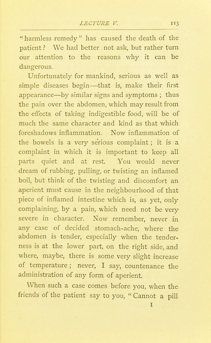 harmless remedy has caused the death of the patient ? We had better not ask, but rather turn our attention to the reasons why it can be dangerous. Unfortunately for mankind, serious as well as simple diseases begin—that is, make their first appearance—by similar signs and symptoms ; thus the pain over the abdomen, which may result from the effects of taking indigestible food, will be of much the same character and kind as that which foreshadows inflammation. Now inflammation of the bowels is a very serious complaint; it is a complaint in which it is important to keep all parts quiet and at rest. You would never dream of rubbing, pulling, or twisting an inflamed boil, but think of the twisting and discomfort an aperient must cause in the neighbourhood of that piece of inflamed intestine which is, as yet, only complaining, by a pain, which need not be very severe in character. Now remember, never in any case of decided stomach-ache, where the abdomen is tender, especially when the tender- ness is at the lower part, on the right side, and where, maybe, there is some very slight increase of temperature ; never, I say, countenance the administration of any form of aperient. When such a case comes before you, when the friends of the patient say to you, Cannot a pill I
