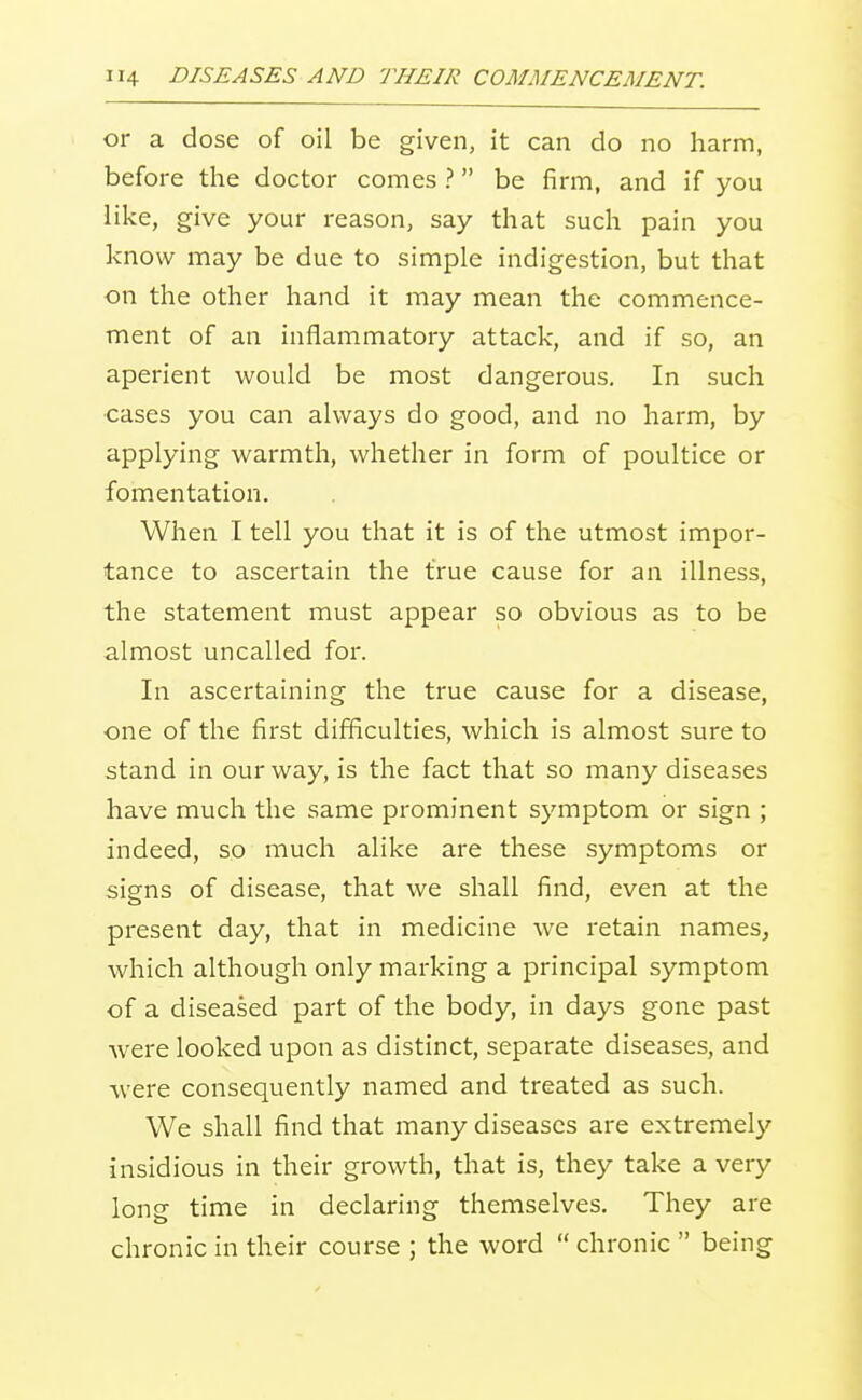 or a dose of oil be given, it can do no harm, before the doctor comes ? be firm, and if you like, give your reason, say that such pain you know may be due to simple indigestion, but that on the other hand it may mean the commence- ment of an inflammatory attack, and if so, an aperient would be most dangerous. In such cases you can always do good, and no harm, by applying warmth, whether in form of poultice or fomentation. When I tell you that it is of the utmost impor- tance to ascertain the true cause for an illness, the statement must appear so obvious as to be almost uncalled for. In ascertaining the true cause for a disease, one of the first difficulties, which is almost sure to stand in our way, is the fact that so many diseases have much the same prominent symptom or sign ; indeed, so much alike are these symptoms or signs of disease, that we shall find, even at the present day, that in medicine we retain names, which although only marking a principal symptom of a diseased part of the body, in days gone past were looked upon as distinct, separate diseases, and were consequently named and treated as such. We shall find that many diseases are extremely insidious in their growth, that is, they take a very long time in declaring themselves. They are chronic in their course ; the word  chronic  being