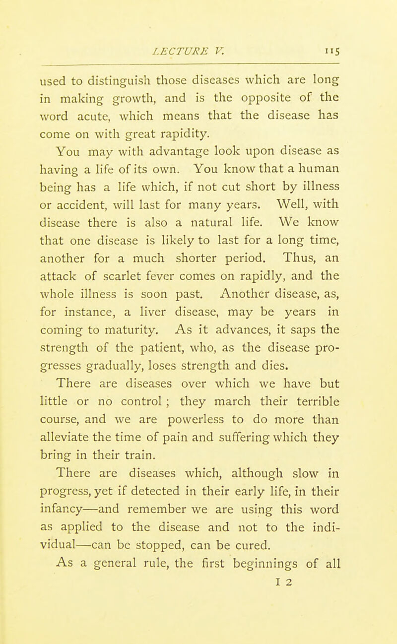 used to distinguish those diseases which are long in making growth, and is the opposite of the word acute, which means that the disease has come on witli great rapidity. You may with advantage look upon disease as having a life of its own. You know that a human being has a life which, if not cut short by illness or accident, will last for many years. Well, with disease there is also a natural life. We know that one disease is likely to last for a long time, another for a much shorter period. Thus, an attack of scarlet fever comes on rapidly, and the whole illness is soon past. Another disease, as, for instance, a liver disease, may be years in coming to maturity. As it advances, it saps the strength of the patient, who, as the disease pro- gresses gradually, loses strength and dies. There are diseases over which we have but little or no control; they march their terrible course, and we are powerless to do more than alleviate the time of pain and suffering which they bring in their train. There are diseases which, although slow in progress, yet if detected in their early life, in their infancy—and remember we are using this word as applied to the disease and not to the indi- vidual—can be stopped, can be cured. As a general rule, the first beginnings of all I 2
