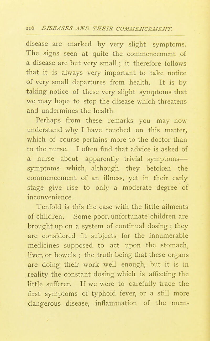 disease are marked by very slight symptoms. The signs seen at quite the commencement of a disease are but very small ; it therefore follows that it is always very important to take notice of very small departures from health. It is by taking notice of these very slight symptoms that we may hope to stop the disease which threatens and undermines the health. Perhaps from these remarks you may now understand v/hy I have touched on this matter, which of course pertains more to the doctor than to the nurse. I often find that advice is asked of a nurse about apparently trivial symptoms— symptoms which, although they betoken the commencement of an illness, yet in their early stage give rise to only a moderate degree of inconvenience. Tenfold is this the case with the little ailments of children. Some poor, unfortunate children are brought up on a system of continual dosing ; they are considered fit subjects for the innumerable medicines supposed to act upon the stomach, liver, or bowels ; the truth being that these organs are doing their work well enough, but it is in reality the constant dosing which is affecting the little sufferer. If we were to carefully trace the first symptoms of typhoid fever, or a still more dangerous disease, inflammation of the mem-