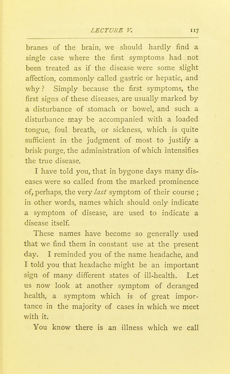 branes of the brain, we should hardly find a single case where the first symptoms had. not been treated as if the disease were some slight afifection, commonly called gastric or hepatic, and why ? Simply because the first symptoms, the first signs of these diseases, are usually marked by a disturbance of stomach or bowel, and such a disturbance may be accompanied with a loaded tongue, foul breath, or sickness, which is quite sufficient in the judgment of most to justify a brisk purge, the administration of which intensifies the true disease. I have told you, that in bygone days many dis- eases were so called from the marked prominence of, perhaps, the very last symptom of their course ; in other words, names which should only indicate a symptom of disease, are used to indicate a disease itself. These names have become so generally used that we find them in constant use at the present day. I reminded you of the name headache, and I told you that headache might be an important sign of many different states of ill-health. Let us now look at another symptom of deranged healtli, a symptom which is of great impor- tance in the majority of cases in which we meet with it. You know there is an illness which we call