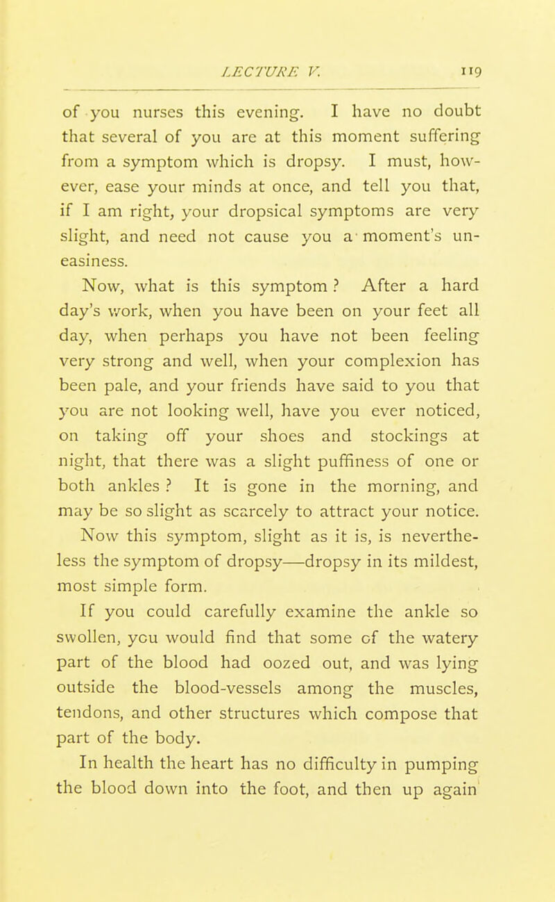 of you nurses this evening. I have no doubt that several of you are at this moment suffering from a symptom which is dropsy. I must, how- ever, ease your minds at once, and tell you that, if I am right, your dropsical symptoms are very slight, and need not cause you a'moment's un- easiness. Now, what is this symptom} After a hard day's v/ork, when you have been on your feet all day, when perhaps you have not been feeling very strong and well, when your complexion has been pale, and your friends have said to you that you are not looking well, have you ever noticed, on taking off your shoes and stockings at night, that there was a slight pufifiness of one or both ankles It is gone in the morning, and may be so slight as scarcely to attract your notice. Now this symptom, slight as it is, is neverthe- less the symptom of dropsy—dropsy in its mildest, most simple form. If you could carefully examine the ankle so swollen, you would find that some of the watery part of the blood had oozed out, and was lying outside the blood-vessels among the muscles, tendons, and other structures which compose that part of the body. In health the heart has no difficulty in pumping the blood down into the foot, and then up again'