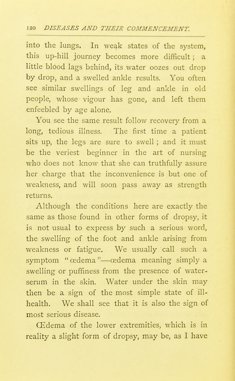 into the lungs. In we^fk states of the system, this up-hill journey becomes more difficult; a little blood lags behind, its water oozes out drop by drop, and a swelled ankle results. You often see similar swellings of leg and ankle in old people, whose vigour has gone, and left them enfeebled by age alone. You see the same result follow recovery from a long, tedious illness. The first time a patient sits up, the legs are sure to swell ; and it must be the veriest beginner in the art of nursing who does not know that she can truthfully assure her charge that the inconvenience is but one of weakness, and will soon pass away as strength returns. Although the conditions here are exactly the same as those found in other forms of dropsy, it is not usual to express by such a serious word, the swelling of the foot and ankle arising from weakness or fatigue. We usually call such a symptom oedema—oedema meaning simply a swelling or puffiness from the presence of water- serum in the skin. Water under the skin may then be a sign of the most simple state of ill- health. We shall see that it is also the sign of most serious disease. CEdema of the lower extremities, which is in reality a slight form of dropsy, may be, as I have