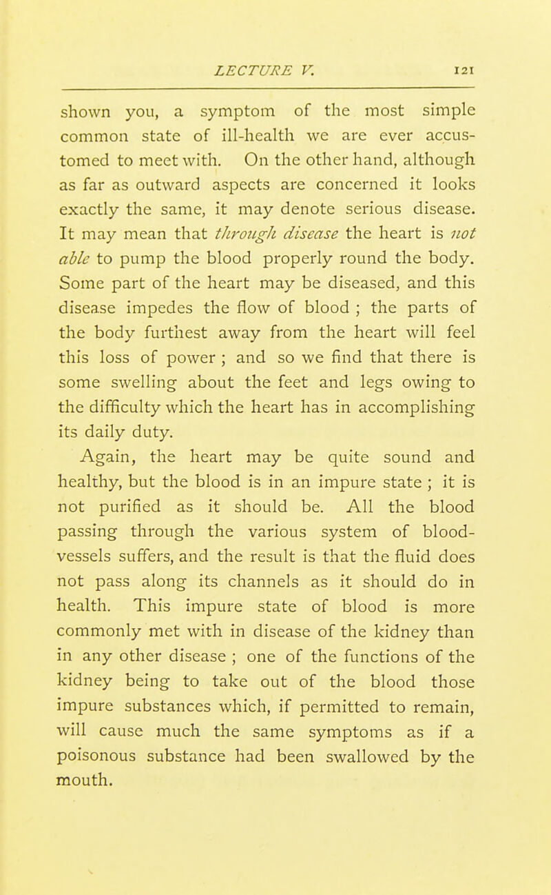 shown you, a symptom of the most simple common state of ill-health we are ever accus- tomed to meet with. On the other hand, although as far as outward aspects are concerned it looks exactly the same, it may denote serious disease. It may mean that tJiroiigh disease the heart is not able to pump the blood properly round the body. Some part of the heart may be diseased, and this disease impedes the flow of blood ; the parts of the body furthest away from the heart Avill feel this loss of power ; and so we find that there is some swelling about the feet and legs owing to the difficulty which the heart has in accomplishing its daily duty. Again, the heart may be quite sound and healthy, but the blood is in an impure state ; it is not purified as it should be. All the blood passing through the various system of blood- vessels suffers, and the result is that the fluid does not pass along its channels as it should do in health. This impure state of blood is more commonly met with in disease of the kidney than in any other disease ; one of the functions of the kidney being to take out of the blood those impure substances which, if permitted to remain, will cause much the same symptoms as if a poisonous substance had been swallowed by the mouth.