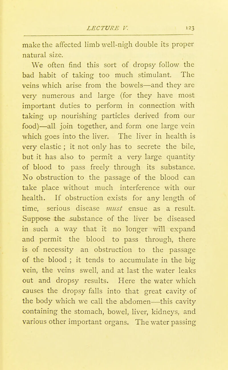 make the affected limb well-nigh double its proper natural size. We often find this sort of dropsy follow the bad habit of taking too much stimulant. The veins which arise from the bowels—and they are very numerous and large (for they have most important duties to perform in connection with taking up nourishing particles derived from our food)—all join together, and form one large vein which goes into the liver. The liver in health is very elastic ; it not only has to secrete the bile, but it has also to permit a very large quantity of blood to pass freely through its substance. No obstruction to the passage of the blood can take place without much interference with our health. If obstruction exists for any length of time, serious disease imi-st ensue as a result. Suppose the substance of the liver be diseased in such a way that it no longer will expand and permit the blood to pass through, there is of nece.ssity an obstruction to the passage of the blood ; it tends to accumulate in the big vein, the veins swell, and at last the water leaks out and dropsy results. Here the vi^ater which causes the dropsy falls into that great cavity of the body which we call the abdomen—this cavity containing the stomach, bowel, liver, kidneys, and various other important organs. The water passing
