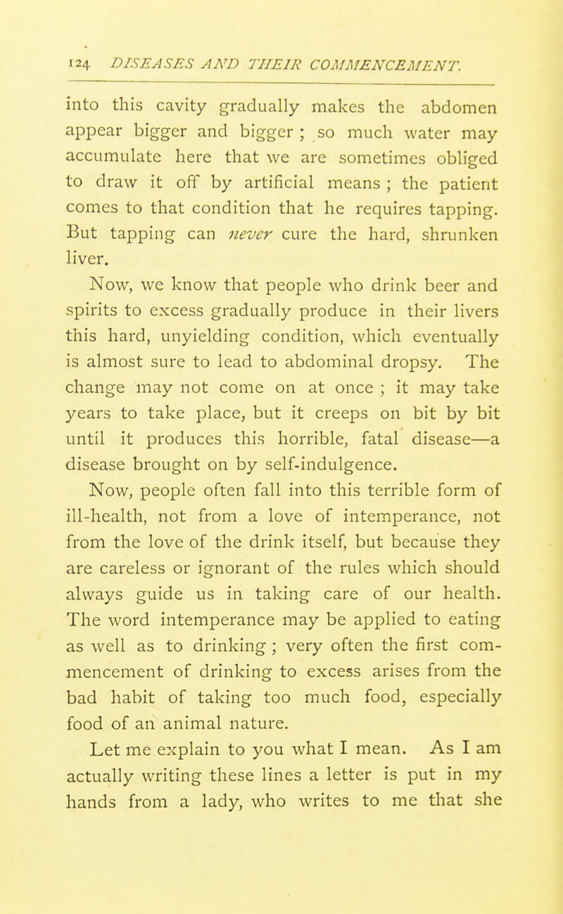into this cavity gradually makes the abdomen appear bigger and bigger; so much water may accumulate here that we are sometimes obliged to draw it off by artificial means ; the patient comes to that condition that he requires tapping. But tapping can 7iever cure the hard, shrunken liver. Now, we know that people who drink beer and spirits to excess gradually produce in their livers this hard, unyielding condition, which eventually is almost sure to lead to abdominal dropsy. The change may not come on at once ; it may take years to take place, but it creeps on bit by bit until it produces this horrible, fatal disease—a disease brought on by self-indulgence. Now, people often fall into this terrible form of ill-health, not from a love of intemperance, not from the love of the drink itself, but because they are careless or ignorant of the rules which should always guide us in taking care of our health. The word intemperance may be applied to eating as well as to drinking ; very often the first com- mencement of drinking to excess arises from the bad habit of taking too much food, especially food of an animal nature. Let me explain to you what I mean. As I am actually writing these lines a letter is put in my hands from a lady, who writes to me that she