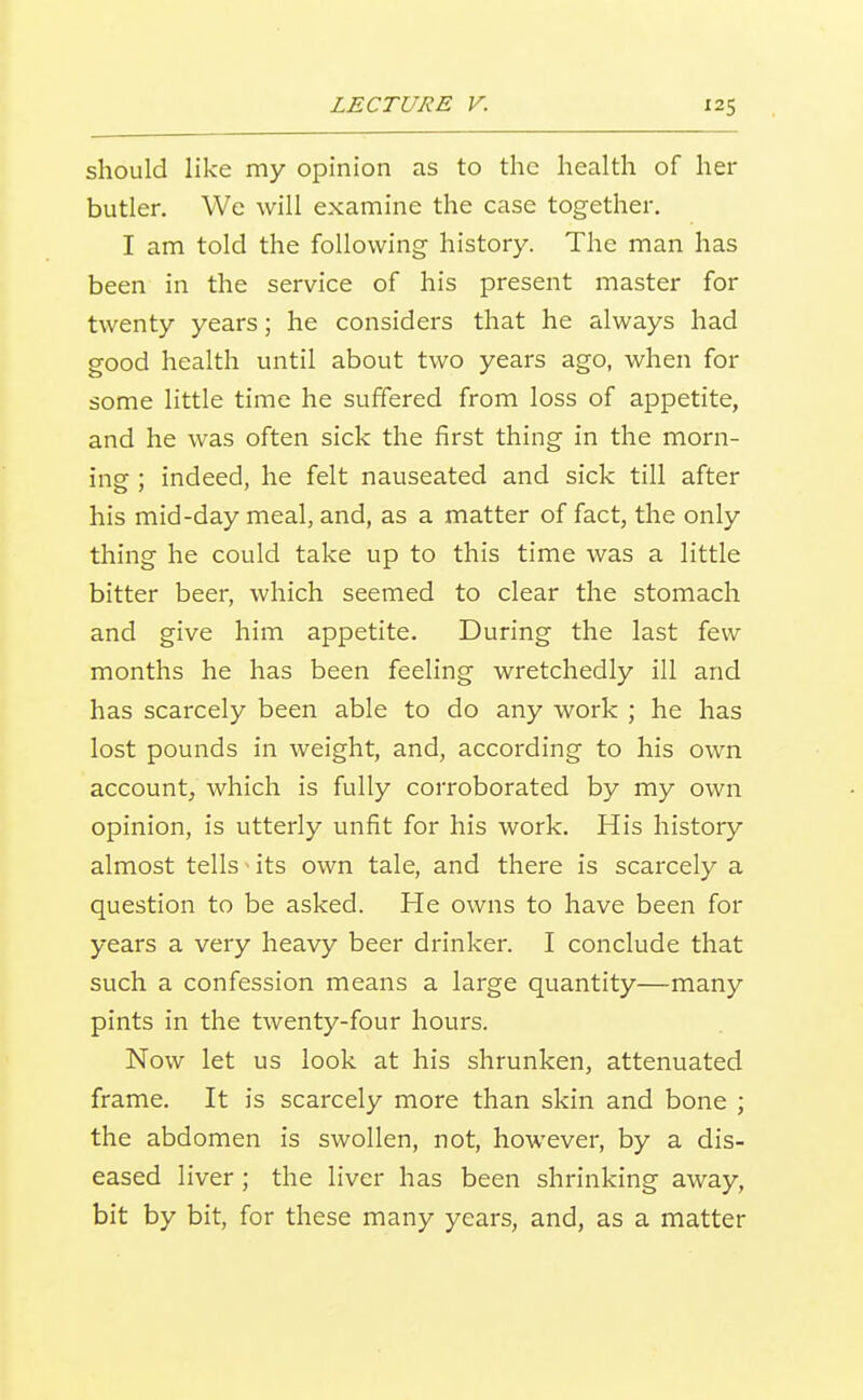 should like my opinion as to the health of her butler. We will examine the case together. I am told the following history. The man has been in the service of his present master for twenty years; he considers that he always had good health until about two years ago, when for some little time he suffered from loss of appetite, and he was often sick the first thing in the morn- insf; indeed, he felt nauseated and sick till after his mid-day meal, and, as a matter of fact, the only thing he could take up to this time was a little bitter beer, which seemed to clear the stomach and give him appetite. During the last few months he has been feeling wretchedly ill and has scarcely been able to do any work ; he has lost pounds in weight, and, according to his own account, which is fully corroborated by my own opinion, is utterly unfit for his work. His history almost tells ^ its own tale, and there is scarcely a question to be asked. He owns to have been for years a very heavy beer drinker. I conclude that such a confession means a large quantity—many pints in the twenty-four hours. Now let us look at his shrunken, attenuated frame. It is scarcely more than skin and bone ; the abdomen is swollen, not, however, by a dis- eased liver ; the liver has been shrinking away, bit by bit, for these many years, and, as a matter