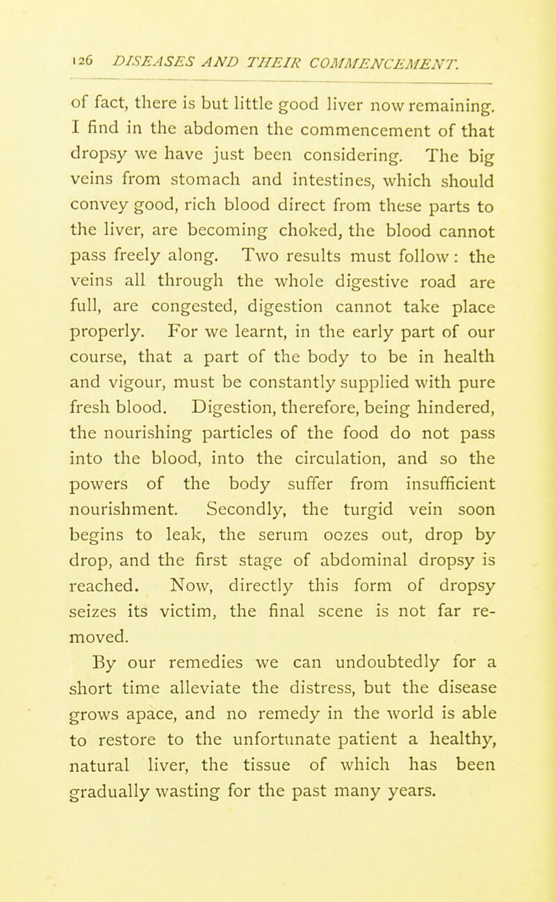 of fact, there is but little good liver now remaining. I find in the abdomen the commencement of that dropsy we have just been considering. The big veins from stomach and intestines, which should convey good, rich blood direct from these parts to the liver, are becoming choked, the blood cannot pass freely along. Two results must follow: the veins all through the whole digestive road are full, are congested, digestion cannot take place properly. For we learnt, in the early part of our course, that a part of the body to be in health and vigour, must be constantly supplied with pure fresh blood. Digestion, therefore, being hindered, the nourishing particles of the food do not pass into the blood, into the circulation, and so the powers of the body suffer from insufficient nourishment. Secondly, the turgid vein soon begins to leak, the serum oozes out, drop by drop, and the first stage of abdominal dropsy is reached. Now, directly this form of dropsy seizes its victim, the final scene is not far re- moved. By our remedies we can undoubtedly for a short time alleviate the distress, but the disease grows apace, and no remedy in the world is able to restore to the unfortunate patient a healthy, natural liver, the tissue of which has been gradually wasting for the past many years.