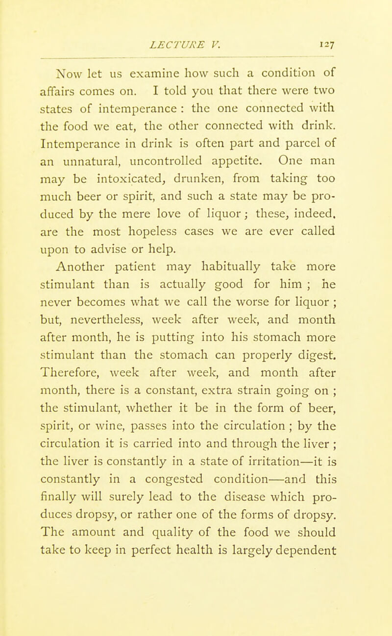 Now let us examine how such a condition of affairs comes on. I told you that there were two states of intemperance : the one connected with the food we eat, the other connected with drink. Intemperance in drink is often part and parcel of an unnatural, uncontrolled appetite. One man may be intoxicated^ drunken, from taking too much beer or spirit, and such a state may be pro- duced by the mere love of liquor; these, indeed, are the most hopeless cases we are ever called upon to advise or help. Another patient may habitually take more stimulant than is actually good for him ; he never becomes what we call the worse for liquor ; but, nevertheless, week after week, and month after month, he is putting into his stomach more stimulant than the stomach can properly digest. Therefore, week after week, and month after month, there is a constant, extra strain going on ; the stimulant, whether it be in the form of beer, spirit, or wine, passes into the circulation ; by the circulation it is carried into and through the liver ; the liver is constantly in a state of irritation—it is constantly in a congested condition—and this finally will surely lead to the disease which pro- duces dropsy, or rather one of the forms of dropsy. The amount and quality of the food we should take to keep in perfect health is largely dependent
