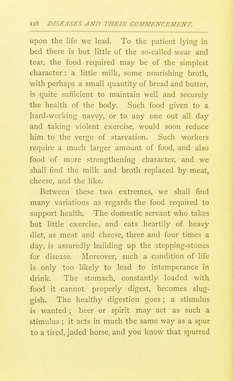 upon the life we lead. To the patient lying in bed there is but little of the so-called wear and tear, the food required may be of the simplest character: a little milk^ some nourishing broth, with perhaps a small quantity of bread and butter, is quite sufficient to maintain well and securely the health of the body. Such food given to a hard-working navvy, or to any one out all day and taking violent exercise, would soon reduce him to the verge of starvation. Such workers require a much larger amount of food, and also food of more strengthening character, and we shall find the milk and broth replaced by meat, cheese, and the like. Between these two extremes, we shall find many variations as regards the food required to support health. The domestic servant who takes but little exercise, and eats heartily of heavy diet, as meat and cheese, three and four times a day, is assuredly building up the stepping-stones for disease. Moreover, such a condition of life is only too likely to lead to intemperance in drink. The stomach, constantly loaded with food it cannot properly digest, becomes slug- gish. The healthy digestion goes; a stimulus is wanted ; beer or spirit may act as such a stimulus ; it acts in much the same way as a spur to a tired, jaded horse, and you know that spurred