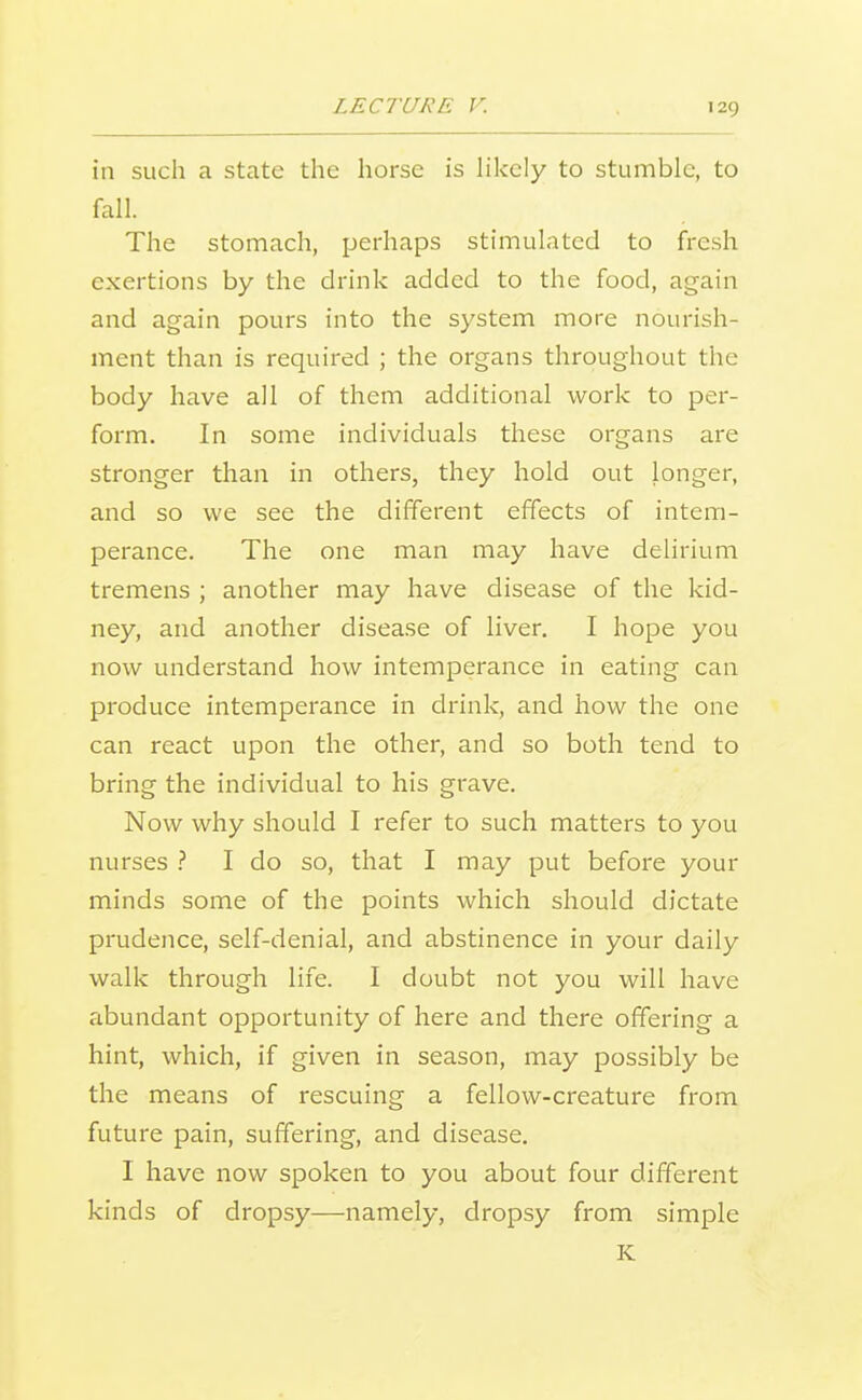 in such a state the horse is likely to stumble, to fall. The stomach, perhaps stimulated to fresh exertions by the drink added to the food, again and again pours into the system more nourish- ment than is required ; the organs throughout the body have all of them additional work to per- form. In some individuals these organs are stronger than in others, they hold out longer, and so we see the different effects of intem- perance. The one man may have delirium tremens ; another may have disease of the kid- ney, and another disease of liver. I hope you now understand how intemperance in eating can produce intemperance in drink, and how the one can react upon the other, and so both tend to bring the individual to his grave. Now why should I refer to such matters to you nurses I do so, that I may put before your minds some of the points which should dictate prudence, self-denial, and abstinence in your daily walk through life. I doubt not you will have abundant opportunity of here and there offering a hint, which, if given in season, may possibly be the means of rescuing a fellow-creature from future pain, suffering, and disease. I have now spoken to you about four different kinds of dropsy—namely, dropsy from simple K