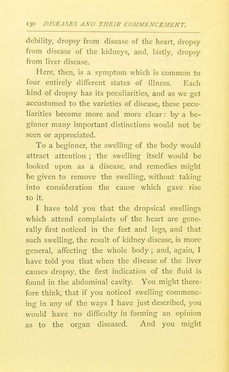 debility, dropsy from disease of the heart, dropsy from disease of the kidneys, and, lastly, dropsy from hVer disease. Here, then, is a symptom which is common to four entirely different states of illness. Each kind of dropsy has its peculiarities, and as we get accustomed to the varieties of disease^ these pecu- liarities become more and more clear: by a be- ginner many important distinctions would not be seen or appreciated. To a beginner, the swelling of the body would attract attention ; the swelling itself would be looked upon as a disease, and remedies might be given to remove the swelling, without taking into consideration the cause which gave rise to it. I have told you that the dropsical swellings which attend complaints of the heart are gene- rally first noticed in the feet and legs, and that such swelling, the result of kidney disease, is more general, affecting the whole body ; and, again, I have told you that when the disease of the liver causes dropsy, the first indication of the fluid is found in the abdominal cavity. You might there- fore think, that if you noticed swelling commenc- ing in any of the ways I have just described, you would have no difficulty in forming an opinion as to the organ diseased. And you might