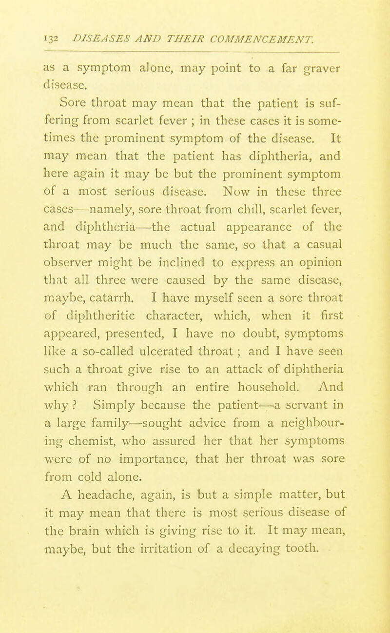 as a symptom alone, may point to a far graver disease. Sore throat may mean that the patient is suf- fering from scarlet fever ; in these cases it is some- times the prominent symptom of the disease. It may mean that the patient has diphtheria, and here again it may be but the prominent symptom of a most serious disease. Now in these three cases—namely, sore throat from chill, scarlet fever, and diphtheria—the actual appearance of the throat may be much the same, so that a casual observer might be inclined to express an opinion that all three were caused by the same disease, maybe, catarrh. I have myself seen a sore throat of diphtheritic character, which, when it first appeared, presented, I have no doubt, symptoms like a so-called ulcerated throat; and I have seen such a throat give rise to an attack of diphtheria which ran through an entire household. And why .'' Simply because the patient—a servant in a large family—sought advice from a neighbour- ing chemist, who assured her that her symptoms were of no importance, that her throat was sore from cold alone. A headache, again, is but a simple matter, but it may mean that there is most serious disease of the brain which is giving rise to it. It may mean, maybe, but the irritation of a decaying tooth.