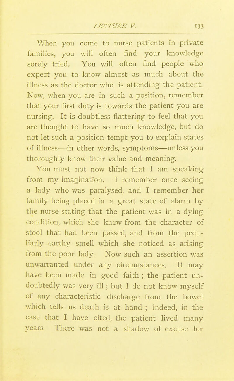 When you come to nurse patients in private families, you will often find your knowledge sorely tried. You will often find people who expect you to know almost as much about the illness as the doctor who is attending the patient. Now, when you are in such a position, remember that your first duty is towards the patient you are nursing. It is doubtless flattering to feel that you are thought to have so much knowledge, but do not let such a position tempt you to explain states of illness—in other words, symptoms—unless you thoroughly know their value and meaning. You must not now think that I am speaking from my imagination. I remember once seeing a lady who was paralysed, and I remember her family being placed in a great state of alarm by the nurse stating that the patient was in a dying condition, which she knew from the character of stool that had been passed, and from the pecu- liarly earthy smell which she noticed as arising from the poor lady. Now such an assertion was unwarranted under any circumstances. It may have been made in good faith ; the patient un- doubtedly was very ill; but I do not know myself of any characteristic discharge from the bowel which tells us death is at hand ; indeed, in the case that I have cited, the patient lived many years. There was not a shadow of excuse for