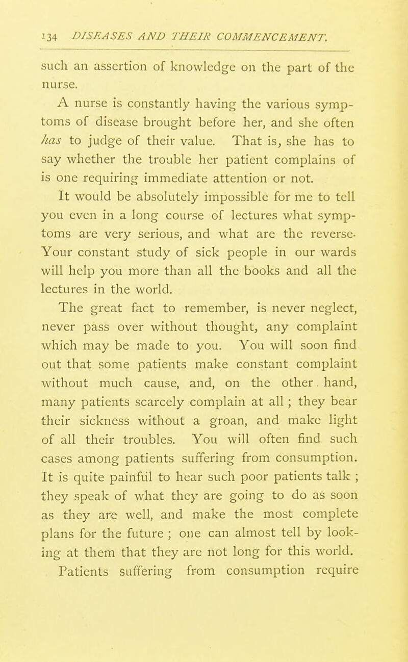 such an assertion of knowledge on the part of the nurse. A nurse is constantly having the various symp- toms of disease brought before her, and she often has to judge of their value. That isj she has to say whether the trouble her patient complains of is one requiring immediate attention or not. It would be absolutely impossible for me to tell you even in a long course of lectures what symp- toms are very serious, and what are the reverse- Your constant study of sick people in our wards will help you more than all the books and all the lectures in the world. The great fact to remember, is never neglect, never pass over without thought, any complaint which may be made to you. You will soon find out that some patients make constant complaint without much cause, and, on the other. hand, many patients scarcely complain at all; they bear their sickness without a groan, and make light of all their troubles. You will often find such cases among patients suffering from consumption. It is quite painful to hear such poor patients talk ; they speak of what they are going to do as soon as they are well, and make the most complete plans for the future ; one can almost tell by look- ing at them that they are not long for this world. Patients suffering from consumption require