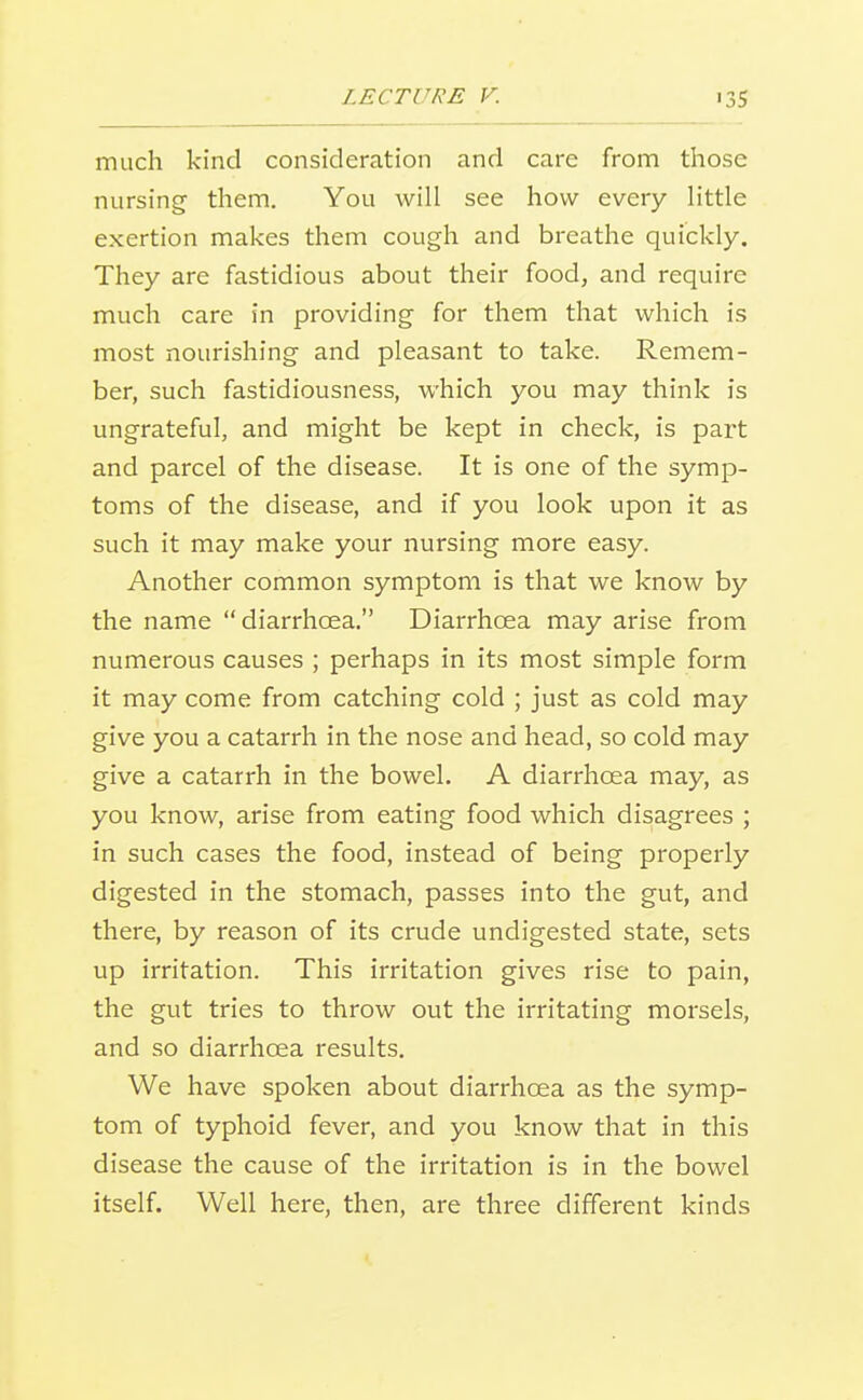 much kind consideration and care from those nursing them. You will see how every little exertion makes them cough and breathe quickly. They are fastidious about their food, and require much care in providing for them that which is most nourishing and pleasant to take. Remem- ber, such fastidiousness, which you may think is ungrateful, and might be kept in check, is part and parcel of the disease. It is one of the symp- toms of the disease, and if you look upon it as such it may make your nursing more easy. Another common symptom is that we know by the name diarrhoea. Diarrhoea may arise from numerous causes ; perhaps in its most simple form it may come from catching cold ; just as cold may give you a catarrh in the nose and head, so cold may give a catarrh in the bowel. A diarrhoea may, as you know, arise from eating food which disagrees ; in such cases the food, instead of being properly digested in the stomach, passes into the gut, and there, by reason of its crude undigested state, sets up irritation. This irritation gives rise to pain, the gut tries to throw out the irritating morsels, and so diarrhoea results. We have spoken about diarrhoea as the symp- tom of typhoid fever, and you know that in this disease the cause of the irritation is in the bowel itself. Well here, then, are three different kinds