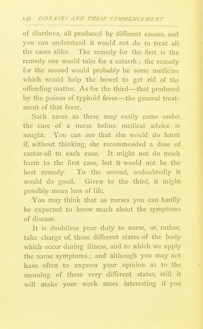 of diarrhoea, all produced by different causes, and you can understand it would not do to treat all the cases alike. The remedy for the first is the remedy one would take for a catarrh ; the remedy for the second would probably be some medicine which would help the bowel to get rid of the offending matter: As for the third—that produced by the poison of typhoid fever—the general treat- ment of that fever. Such cases as these may easily come under the care of a nurse before medical advice is sought. You can see that she would do harm if, without thinking, she recommended a dose of castor-oil to each case. It might not do much harm to the first case, but it would not be the best remedy. To the second, undoubtedly it would do good. Given to the third, it might possibly mean loss of life. You may think that as nurses you can hardly be expected to know much about the symptoms of disease. It is doubtless your duty to nurse, or, rather, take charge of, those different states of the body which occur during illness, and to which we apply the name symptoms ; and although you may not have often to express your opinion as to the meaning of these very different states, still it will make your work more interesting if you