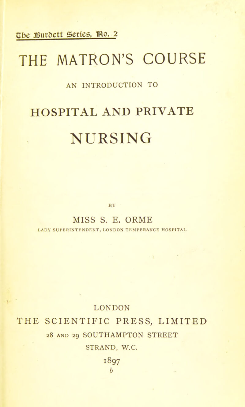 trbe 3Bur&ett Series. Uo. 2 THE MATRON'S COURSE AN INTRODUCTION TO HOSPITAL AND PRIVATE NURSING MISS S. E. ORME LADY SUPERINTENDENT, LONDON TEMPERANCE HOSPITAL LONDON THE SCIENTIFIC PRESS, LIMITED 28 AND 29 SOUTHAMPTON STREET STRAND, W.C. 1897