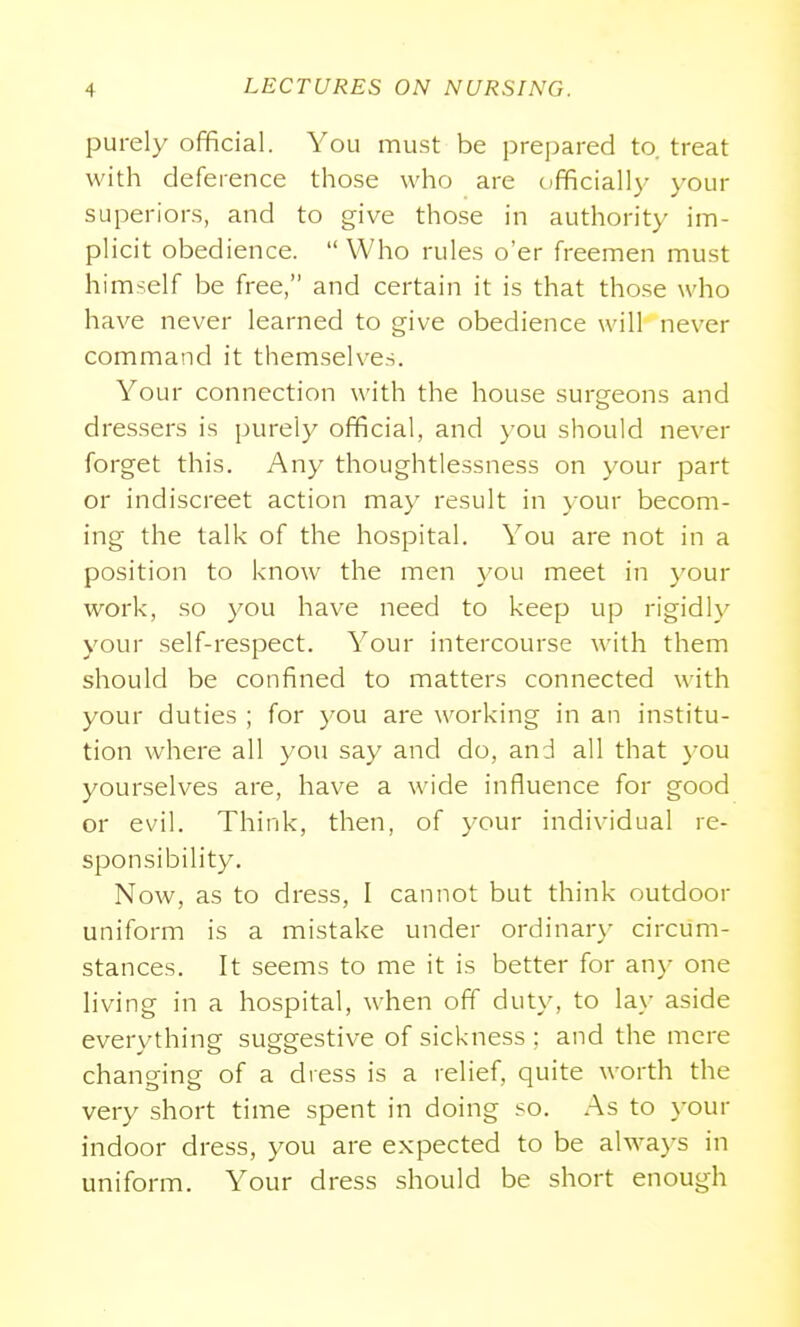 purely official. You must be prepared to. treat with deference those who are officially your superiors, and to give those in authority im- plicit obedience.  Who rules o'er freemen must himself be free, and certain it is that those who have never learned to give obedience will never command it themselves. Your connection with the house surgeons and dressers is purely official, and )'ou should never forget this. Any thoughtlessness on your part or indiscreet action may result in your becom- ing the talk of the hospital. You are not in a position to know the men you meet in }'our work, so you have need to keep up rigidly your self-respect. Your intercourse with them should be confined to matters connected with your duties ; for you are working in an institu- tion where all you say and do, and all that you yourselves are, have a wide influence for good or evil. Think, then, of your individual re- sponsibility. Now, as to dress, I cannot but think outdoor uniform is a mistake under ordinar}- circum- stances. It seems to me it is better for any one living in a hospital, when off duty, to la_\- aside everything suggestive of sickness ; and the mere changing of a dress is a relief, quite worth the very short time spent in doing so. As to your indoor dress, you are expected to be alwa}'s in uniform. Your dress should be short enough