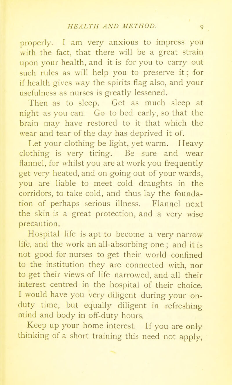 properly. I am very anxious to impress you with the fact, that there will be a great strain upon your health, and it is for you to carry out such rules as will help you to preserve it ; for if health gives way the spirits flag also, and your usefulness as nurses is greatly lessened. Then as to sleep. Get as much sleep at night as you can. Go to bed early, so that the brain may have restored to it that which the wear and tear of the day has deprived it of. Let your clothing be light, yet warm. Heavy clothing is very tiring. Be sure and wear flannel, for whilst you are at work you frequently get very heated, and on going out of your wards, you are liable to meet cold draughts in the corridors, to take cold, and thus lay the founda- tion of perhaps serious illness. Flannel next the skin is a great protection, and a very wise precaution. Hospital life is apt to become a very narrow life, and the work an all-absorbing one ; and it is not good for nur.ses to get their world confined to the institution they are connected with, nor to get their views of life narrowed, and all their interest centred in the hospital of their choice. I would have you very diligent during your on- duty time, but equally diligent in refreshing mind and body in off-duty hours. Keep up your home interest. If you are only thinking of a short training this need not apply,