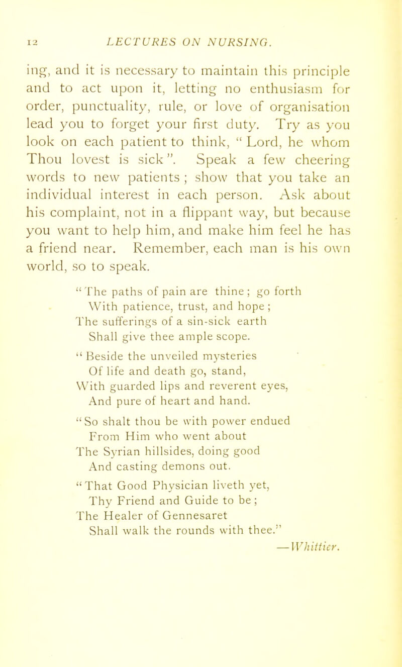 ing, and it is necessary to maintain this principle and to act upon it, letting no enthusiasm for order, punctuality, rule, or love of organisation lead you to forget your first duty. Try as you look on each patient to think,  Lord, he whom Thou lovest is sick. Speak a few cheering words to new patients ; show that you take an individual interest in each person. Ask about his complaint, not in a flippant way, but because you want to help him, and make him feel he has a friend near. Remember, each man is his own world, so to speak. The paths of pain are thine; go forth With patience, trust, and hope ; The sufferings of a sin-sick earth Shall give thee ample scope.  Beside the unveiled mysteries Of life and death go, stand. With guarded lips and reverent eyes, And pure of heart and hand. So shalt thou be with power endued From Him who went about The Syrian hillsides, doing good And casting demons out. That Good Physician liveth yet, Thy Friend and Guide to be; The Healer of Gennesaret Shall walk the rounds with thee. — Whitticr.