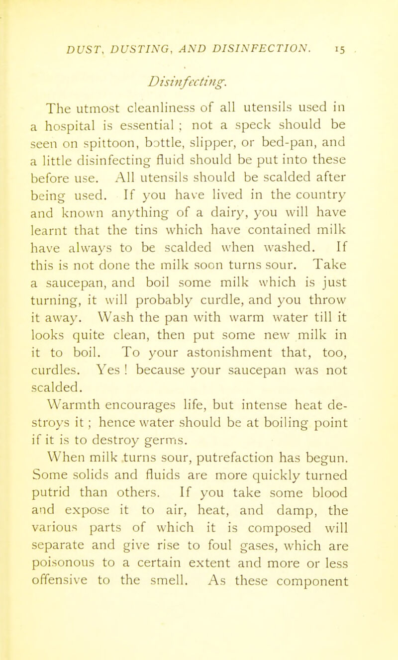 Disififccting. The utmost cleanliness of all utensils used in a hospital is essential ; not a speck should be seen on spittoon, bottle, slipper, or bed-pan, and a little disinfecting fluid should be put into these before use. All utensils should be scalded after being used. If you have lived in the country and known anything of a dairy, you will have learnt that the tins which have contained milk have always to be scalded when washed. If this is not done the milk soon turns sour. Take a saucepan, and boil some milk which is just turning, it will probably curdle, and you throw it away. Wash the pan with warm water till it looks quite clean, then put some new milk in it to boil. To your astonishment that, too, curdles. Yes ! because your saucepan was not scalded. Warmth encourages life, but intense heat de- stroys it; hence water should be at boiling point if it is to destroy germs. When milk turns sour, putrefaction has begun. Some solids and fluids are more quickly turned putrid than others. If you take some blood and expose it to air, heat, and damp, the various parts of which it is composed will separate and give rise to foul gases, which are poisonous to a certain extent and more or less offensive to the smell. As these component