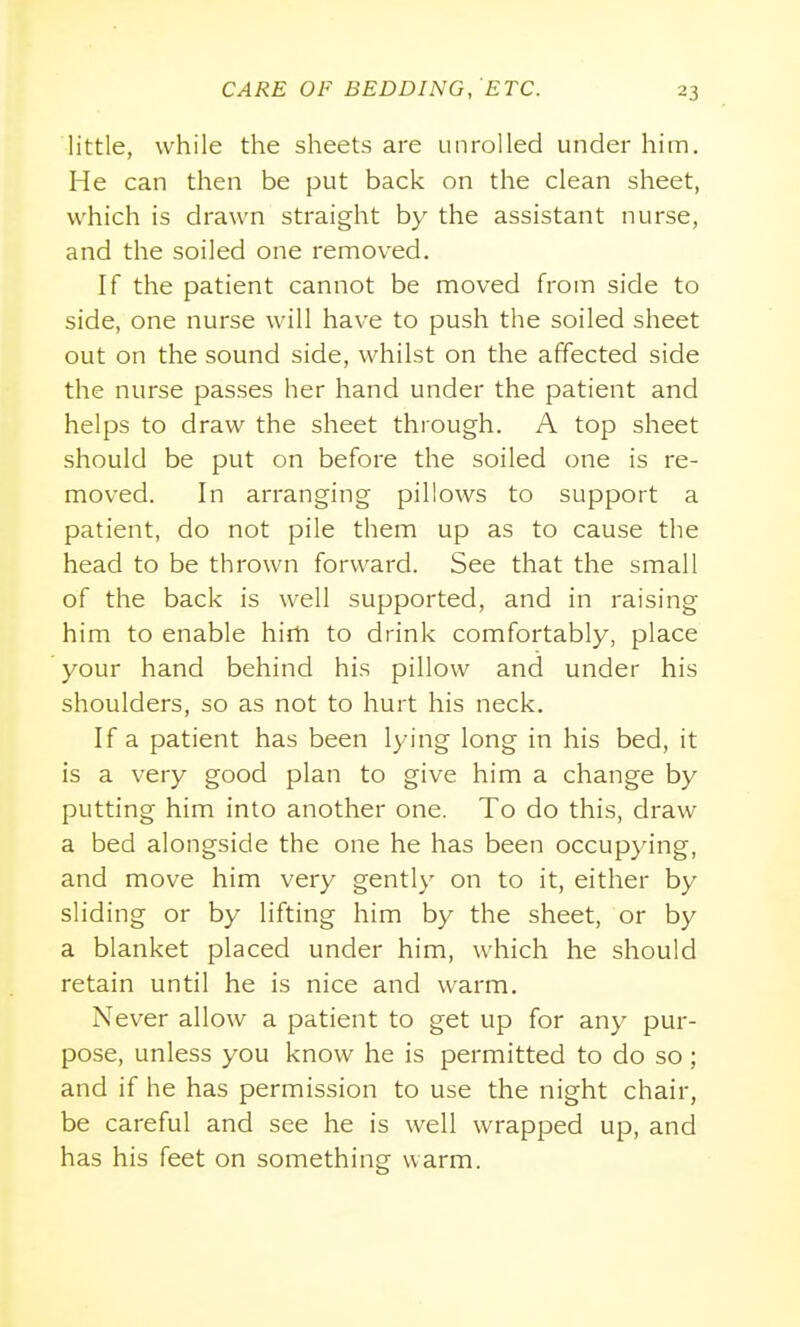 little, while the sheets are unrolled under him. He can then be put back on the clean sheet, which is drawn straight by the assistant nurse, and the soiled one removed. If the patient cannot be moved from side to side, one nurse will have to push the soiled sheet out on the sound side, whilst on the affected side the nurse passes her hand under the patient and helps to draw the sheet through. A top sheet should be put on before the soiled one is re- moved. In arranging pillows to support a patient, do not pile them up as to cause the head to be thrown forward. See that the small of the back is well supported, and in raising him to enable hirh to drink comfortably, place your hand behind his pillow and under his shoulders, so as not to hurt his neck. If a patient has been lying long in his bed, it is a very good plan to give him a change by putting him into another one. To do this, draw a bed alongside the one he has been occupying, and move him very gently on to it, either by sliding or by lifting him by the sheet, or by a blanket placed under him, which he should retain until he is nice and warm. Never allow a patient to get up for any pur- pose, unless you know he is permitted to do so ; and if he has permission to use the night chair, be careful and see he is well wrapped up, and has his feet on something warm.