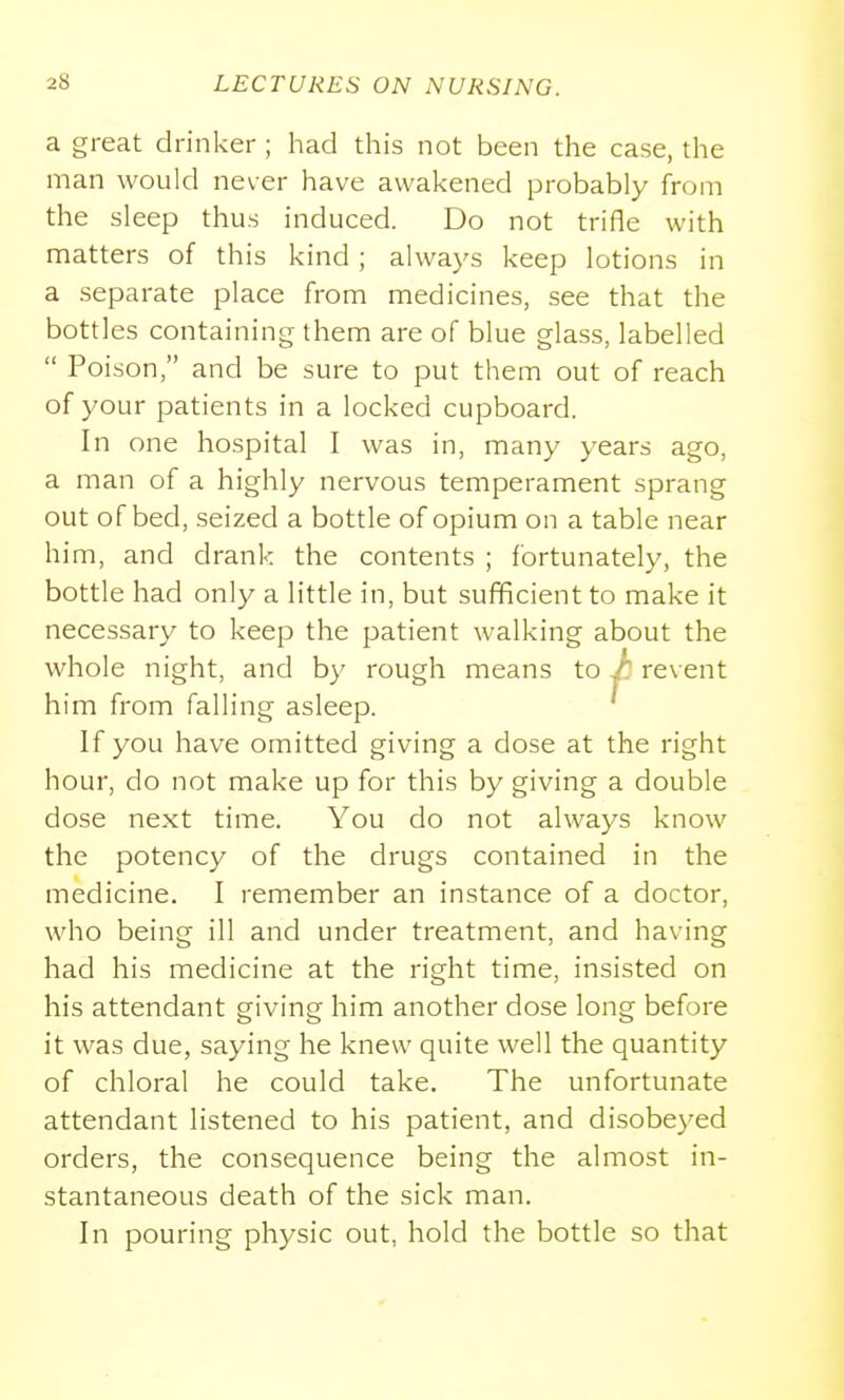 a great drinker ; had this not been the case, the man would never have awakened probably from the sleep thus induced. Do not trifle with matters of this kind ; always keep lotions in a separate place from medicines, see that the bottles containing them are of blue glass, labelled  Poison, and be sure to put them out of reach of your patients in a locked cupboard. In one hospital I was in, many years ago, a man of a highly nervous temperament sprang out of bed, seized a bottle of opium on a table near him, and drank the contents ; fortunately, the bottle had only a little in, but sufficient to make it necessary to keep the patient walking about the whole night, and by rough means to /' revent him from falling asleep. ' If you have omitted giving a dose at the right hour, do not make up for this by giving a double dose next time. You do not always know the potency of the drugs contained in the medicine. I remember an instance of a doctor, who being ill and under treatment, and having had his medicine at the right time, insisted on his attendant giving him another dose long before it was due, saying he knew quite well the quantity of chloral he could take. The unfortunate attendant listened to his patient, and disobeyed orders, the consequence being the almost in- stantaneous death of the sick man. In pouring physic out, hold the bottle so that