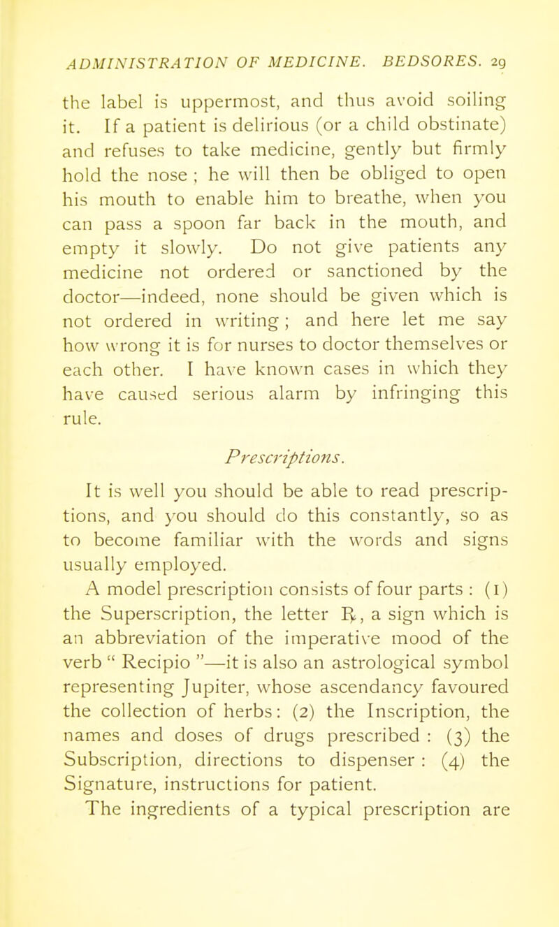 the label is uppermost, and thus avoid soiling it. If a patient is delirious (or a child obstinate) and refuses to take medicine, gently but firmly hold the nose ; he will then be obliged to open his mouth to enable him to breathe, when you can pass a spoon far back in the mouth, and empty it slowly. Do not give patients any medicine not ordered or sanctioned by the doctor—indeed, none should be given which is not ordered in writing; and here let me say how wrong it is for nurses to doctor themselves or each other. I have known cases in which they have caused serious alarm by infringing this rule. Prescriptions. It is well you should be able to read prescrip- tions, and you should do this constantly, so as to become familiar with the words and signs usually employed. A model prescription consists of four parts : (i) the Superscription, the letter I^, a sign which is an abbreviation of the imperative mood of the verb  Recipio —it is also an astrological symbol representing Jupiter, whose ascendancy favoured the collection of herbs: (2) the Inscription, the names and doses of drugs prescribed : (3) the Subscription, directions to dispenser : (4) the Signature, instructions for patient. The ingredients of a typical prescription are