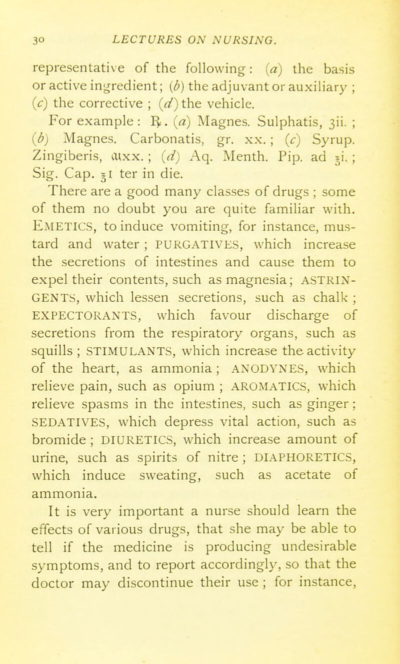 representative of the following: (a) the basis or active ingredient; ((^) the adjuvant or auxiliary ; (c) the corrective ; ((^) the vehicle. For example : I^. (a) Magnes. Sulphatis, 3ii. ; (d) Magnes. Carbonatis, gr. xx. ; (c) Syrup. Zingiberis, a;xx. ; (d) Aq. Menth. Pip. ad ji. ; Sig. Cap. gi ter in die. There are a good many classes of drugs ; some of them no doubt you are quite familiar with. Emetics, to induce vomiting, for instance, mus- tard and water ; PURGATIVES, which increase the secretions of intestines and cause them to expel their contents, such as magnesia; ASTRIN- GENTS, which lessen secretions, such as chalk ; EXPECTORANTS, which favour discharge of secretions from the respiratory organs, such as squills ; STIMULANTS, which increase the activity of the heart, as ammonia; ANODYNES, which relieve pain, such as opium ; AROMATICS, which relieve spasms in the intestines, such as ginger; SEDATIVES, which depress vital action, such as bromide ; DIURETICS, which increase amount of urine, such as spirits of nitre; DIAPHORETICS, which induce sweating, such as acetate of ammonia. It is very important a nurse should learn the effects of various drugs, that she may be able to tell if the medicine is producing undesirable symptoms, and to report accordingly, so that the doctor may discontinue their use ; for instance.