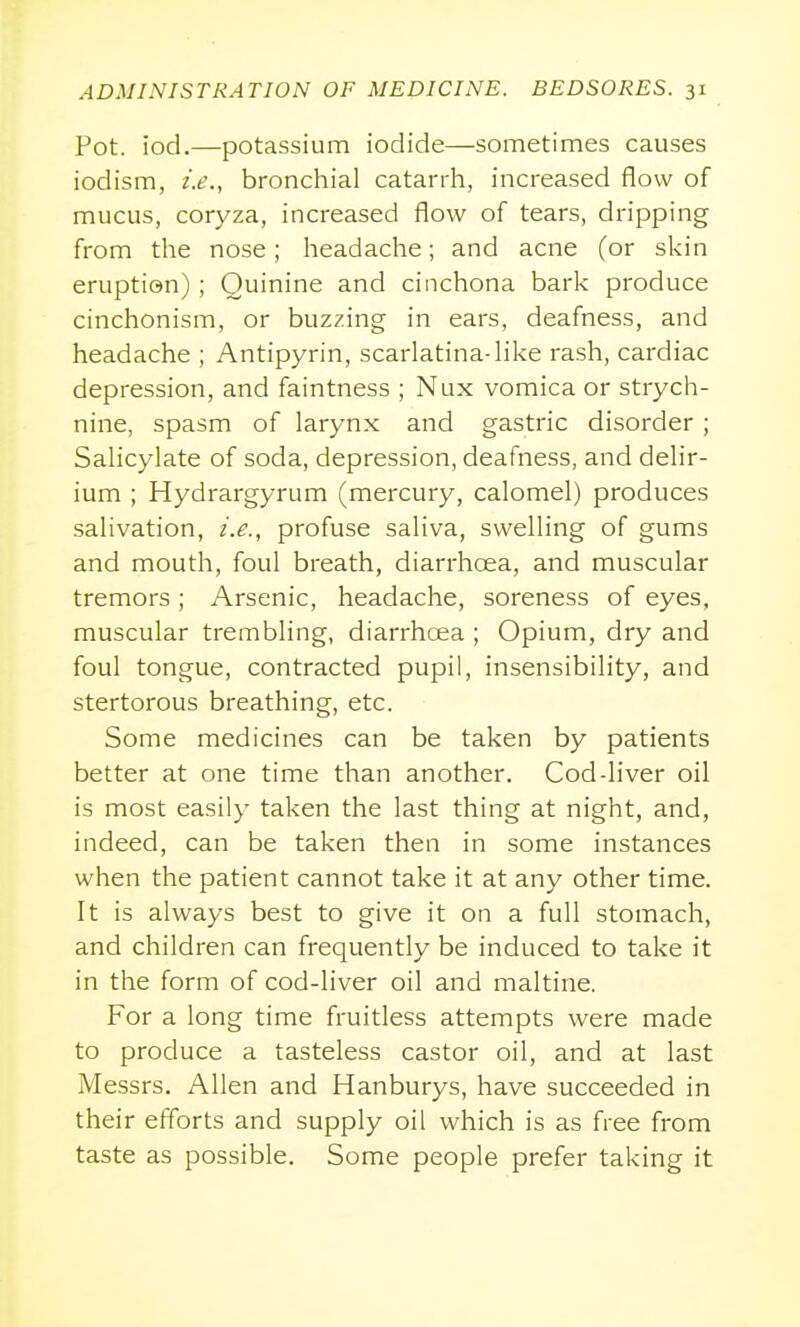 Pot. iod.—potassium iodide—sometimes causes iodism, i.e., bronchial catarrh, increased flow of mucus, coryza, increased flow of tears, dripping from the nose; headache; and acne (or skin eruption); Quinine and cinchona bark produce cinchonism, or buzzing in ears, deafness, and headache ; Antipyrin, scarlatina-Hke rash, cardiac depression, and faintness ; Nux vomica or strych- nine, spasm of larynx and gastric disorder ; Salicylate of soda, depression, deafness, and delir- ium ; Hydrargyrum (mercury, calomel) produces salivation, i.e., profuse saliva, swelling of gums and mouth, foul breath, diarrhoea, and muscular tremors ; Arsenic, headache, soreness of eyes, muscular trembling, diarrhoea ; Opium, dry and foul tongue, contracted pupil, insensibility, and stertorous breathing, etc. Some medicines can be taken by patients better at one time than another. Cod-liver oil is most easily taken the last thing at night, and, indeed, can be taken then in some instances when the patient cannot take it at any other time. It is always best to give it on a full stomach, and children can frequently be induced to take it in the form of cod-liver oil and maltine. For a long time fruitless attempts were made to produce a tasteless castor oil, and at last Messrs. Allen and Hanburys, have succeeded in their efforts and supply oil which is as free from taste as possible. Some people prefer taking it