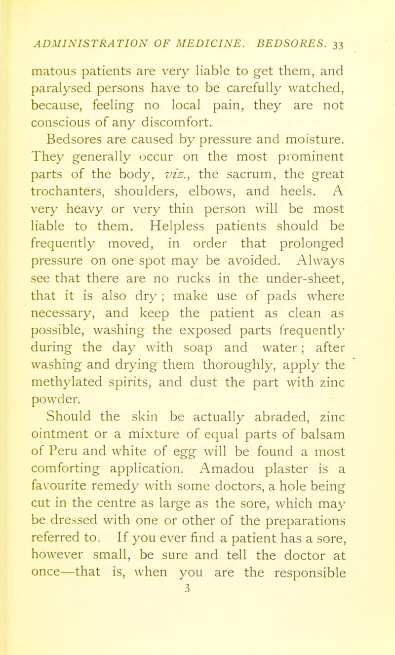 matous patients are very liable to get them, and paralysed persons have to be carefully watched, because, feeling no local pain, they are not conscious of any discomfort. Bedsores are caused by pressure and moisture. They generally occur on the most prominent parts of the body, vzs., the sacrum, the great trochanters, shoulders, elbows, and heels. A very heavy or very thin person will be most liable to them. Helpless patients should be frequently moved, in order that prolonged pressure on one spot may be avoided. Always see that there are no rucks in the under-sheet, that it is also dry ; make use of pads where necessary, and keep the patient as clean as possible, washing the exposed parts frequentl}' during the day with soap and water; after washing and drying them thoroughly, apply the methylated spirits, and dust the part with zinc powder. Should the skin be actually abraded, zinc ointment or a mixture of equal parts of balsam of Peru and white of egg will be found a most comforting application. Amadou plaster is a favourite remedy with some doctors, a hole being cut in the centre as large as the sore, which may be dressed with one or other of the preparations referred to. If you ever find a patient has a sore, however small, be sure and tell the doctor at once—that is, when you are the responsible 3
