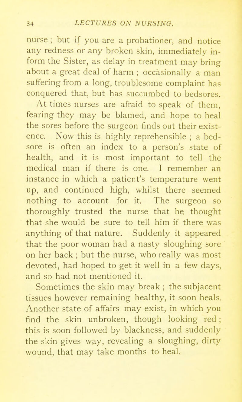 nurse ; but if you are a probationer, and notice any redness or any broken skin, immediately in- form the Sister, as delay in treatment may bring about a great deal of harm ; occasionally a man suffering from a long, troublesome complaint has conquered that, but has succumbed to bedsores. At times nurses are afraid to speak of them, fearing they may be blamed, and hope to heal the sores before the surgeon finds out their exist- ence. Now this is highly reprehensible ; a bed- sore is often an index to a person's state of health, and it is most important to tell the medical man if there is one. I remember an instance in which a patient's temperature went up, and continued high, whilst there seemed nothing to account for it. The surgeon so thoroughly trusted the nurse that he thought that she would be sure to tell him if there was anything of that nature. Suddenly it appeared that the poor woman had a nasty sloughing sore on her back ; but the nurse, who really was most devoted, had hoped to get it well in a few days, and so had not mentioned it. Sometimes the skin may break ; the subjacent tissues however remaining healthy, it soon heals. Another state of affairs may exist, in which you find the skin unbroken, though looking red ; this is soon followed by blackness, and suddenly the skin gives way, revealing a sloughing, dirty wound, that may take months to heal.