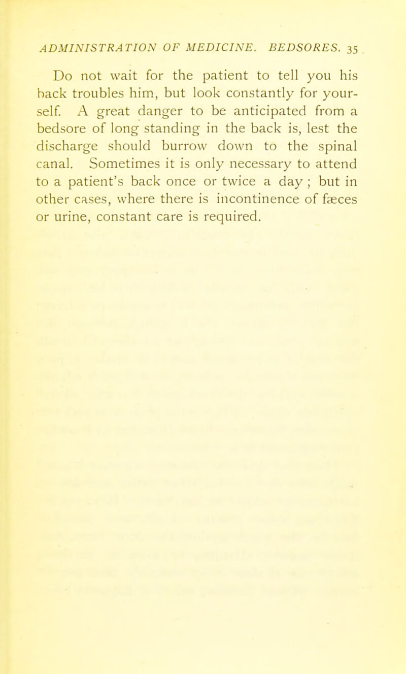 Do not wait for the patient to tell you his hack troubles him, but look constantly for your- self A great danger to be anticipated from a bedsore of long standing in the back is, lest the discharge should burrow down to the spinal canal. Sometimes it is only necessary to attend to a patient's back once or twice a day ; but in other cases, where there is incontinence of faeces or urine, constant care is required.