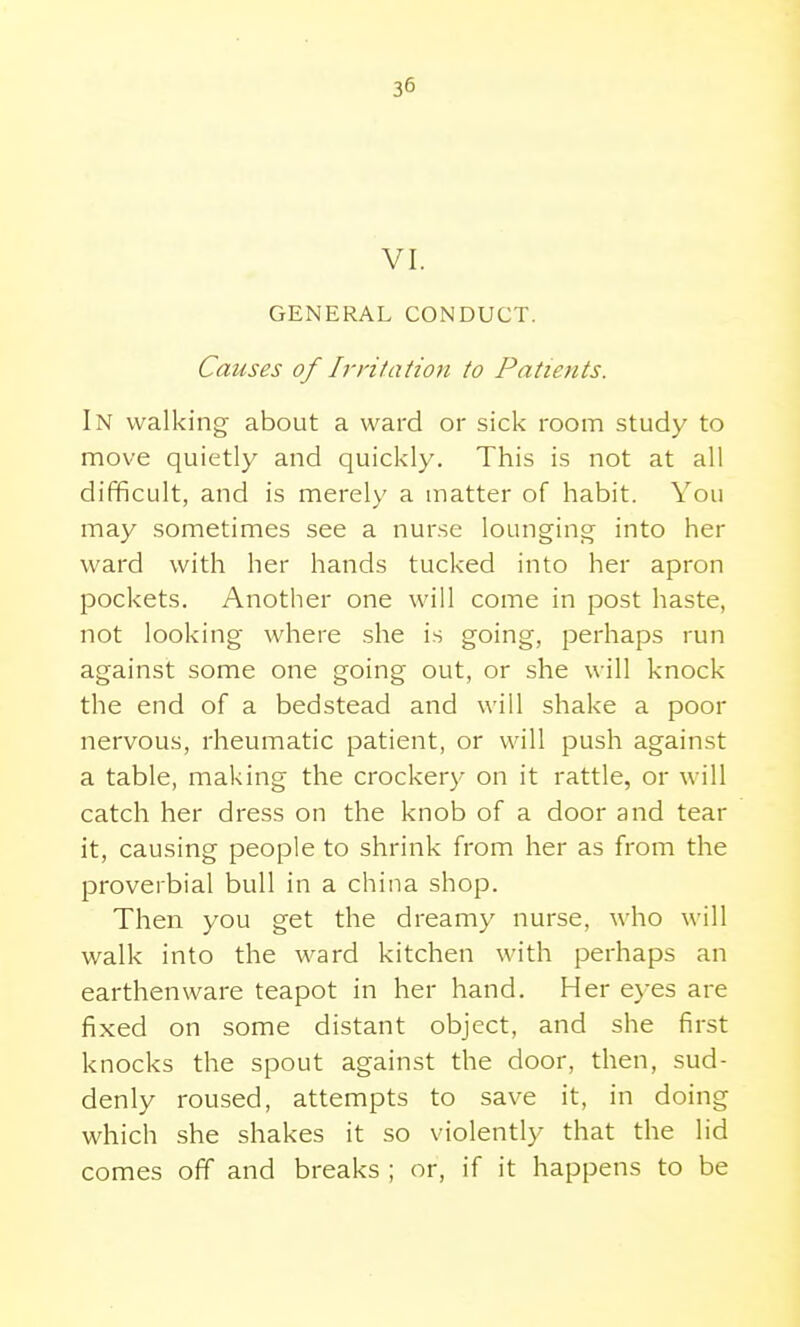 VI. GENERAL CONDUCT. Causes of Irritation to Patients. In walking about a ward or sick room study to move quietly and quickly. This is not at all difficult, and is merely a matter of habit. You may sometimes see a nurse loungino; into her ward with her hands tucked into her apron pockets. Another one will come in post haste, not looking where she is going, perhaps run against some one going out, or she will knock the end of a bedstead and will shake a poor nervous, rheumatic patient, or will push against a table, making the crockery on it rattle, or will catch her dress on the knob of a door and tear it, causing people to shrink from her as from the proverbial bull in a china shop. Then you get the dreamy nurse, who will walk into the ward kitchen with perhaps an earthenware teapot in her hand. Her eyes are fixed on some distant object, and she first knocks the spout against the door, then, sud- denly roused, attempts to save it, in doing which she shakes it so violently that the lid comes off and breaks ; or, if it happens to be