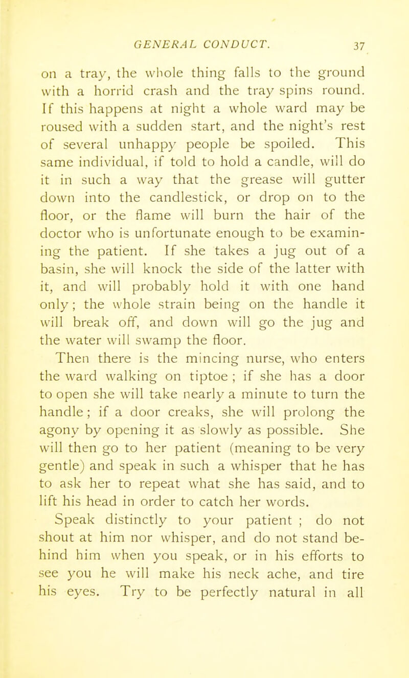 on a tray, the whole thing falls to the ground with a horrid crash and the tray spins round. If this happens at night a whole ward may be roused with a sudden start, and the night's rest of several unhappy people be spoiled. This same individual, if told to hold a candle, will do it in such a way that the grease will gutter down into the candlestick, or drop on to the floor, or the flame will burn the hair of the doctor who is unfortunate enough to be examin- ing the patient. If she takes a jug out of a basin, she will knock the side of the latter with it, and will probably hold it with one hand only; the whole strain being on the handle it will break off, and down will go the jug and the water will swamp the floor. Then there is the mincing nurse, who enters the ward walking on tiptoe ; if she has a door to open she will take nearly a minute to turn the handle; if a door creaks, she will prolong the agony by opening it as slowly as possible. She will then go to her patient (meaning to be very gentle) and speak in such a whisper that he has to ask her to repeat what she has said, and to lift his head in order to catch her words. Speak distinctly to your patient ; do not shout at him nor whisper, and do not stand be- hind him when you speak, or in his eflbrts to see you he will make his neck ache, and tire his eyes. Try to be perfectly natural in all