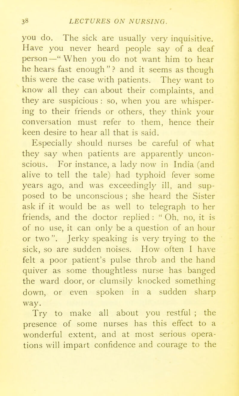 you do. The sick are usually very inquisitive. Have you never heard people say of a deaf person—When you do not want him to hear he hears fast enough  ? and it seems as though this were the case with patients. They want to know all they can about their complaints, and they are suspicious : so, when you are whisper- ing to their friends or others, they think your conversation must refer to them, hence their keen desire to hear all that is said. Especially should nurses be careful of what they say when patients are apparently uncon- scious. For instance, a lady now in India (and alive to tell the tale) had typhoid fever some years ago, and was exceedingl)' ill, and sup- posed to be unconscious ; she heard the Sister ask if it would be as well to telegraph to her friends, and the doctor replied :  Oh, no, it is of no use, it can only be a question of an hour or two . Jerky speaking is very trying to the sick, so are sudden noises. How often I have felt a poor patient's pulse throb and the hand quiver as some thoughtless nurse has banged the ward door, or clumsily knocked something down, or even spoken in a sudden sharp way. Try to make all about you restful ; the presence of some nurses has this effect to a wonderful extent, and at most serious opera- tions will impart confidence and courage to the