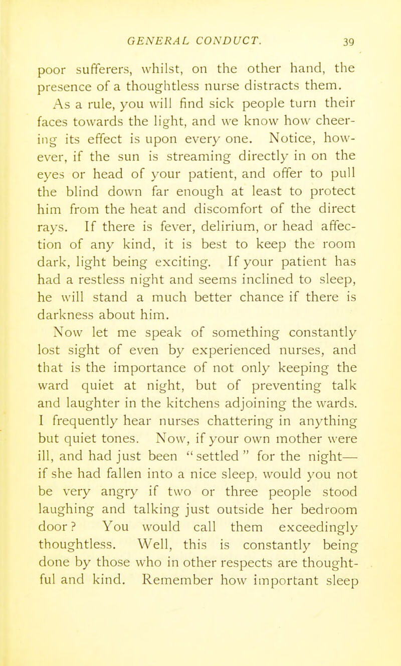 poor sufferers, whilst, on the other hand, the presence of a thoughtless nurse distracts them. As a rule, you will find sick people turn their faces towards the light, and we know how cheer- ing its effect is upon every one. Notice, how- ever, if the sun is streaming directly in on the eyes or head of your patient, and offer to pull the blind down far enough at least to protect him from the heat and discomfort of the direct rays. If there is fever, delirium, or head affec- tion of any kind, it is best to keep the room dark, light being exciting. If your patient has had a restless night and seems incHned to sleep, he will stand a much better chance if there is darkness about him. Now let me speak of something constantly lost sight of even by experienced nurses, and that is the importance of not only keeping the ward quiet at night, but of preventing talk and laughter in the kitchens adjoining the wards. I frequently hear nurses chattering in anything but quiet tones. Now, if your own mother were ill, and had just been settled for the night— if she had fallen into a nice sleep, would you not be very angry if two or three people stood laughing and talking just outside her bedroom door ? You would call them exceedingly thoughtless. Well, this is constantly being done by those who in other respects are thought- ful and kind. Remember how iinportant sleep