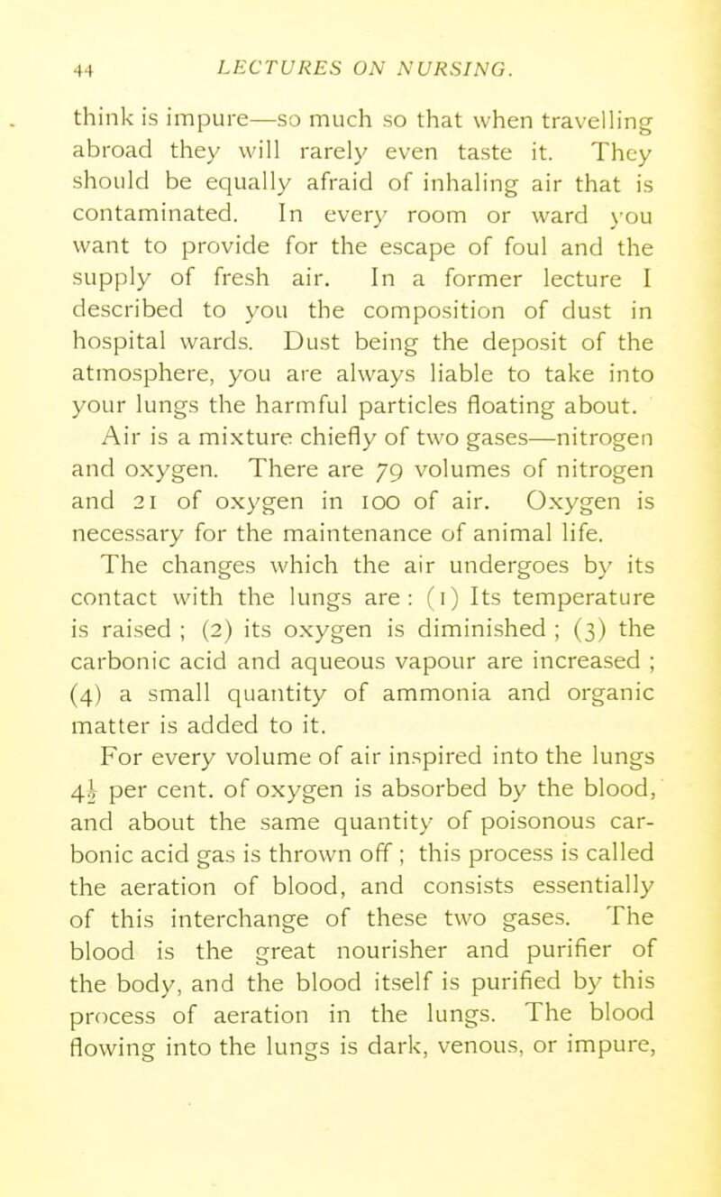 think is impure—so much so that when travelling abroad they will rarely even taste it. They should be equally afraid of inhahng air that is contaminated. In every room or ward )'ou want to provide for the escape of foul and the supply of fresh air. In a former lecture I described to you the composition of dust in hospital wards. Dust being the deposit of the atmosphere, you are always liable to take into your lungs the harmful particles floating about. Air is a mixture chiefly of two gases—nitrogen and oxygen. There are 79 volumes of nitrogen and 21 of oxygen in 100 of air. Oxygen is necessary for the maintenance of animal life. The changes which the air undergoes by its contact with the lungs are: (i) Its temperature is raised ; (2) its oxygen is diminished ; (3) the carbonic acid and aqueous vapour are increased ; (4) a small quantity of ammonia and organic matter is added to it. For every volume of air inspired into the lungs per cent, of oxygen is absorbed by the blood, and about the same quantity of poisonous car- bonic acid gas is thrown off ; this process is called the aeration of blood, and consists essentially of this interchange of these two gases. The blood is the great nourisher and purifier of the body, and the blood itself is purified by this process of aeration in the lungs. The blood flowing into the lungs is dark, venous, or impure,