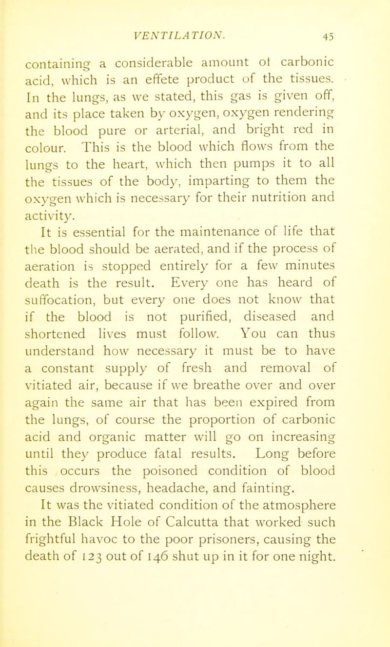 containing a considerable amount ot carbonic acid, which is an effete product of the tissues. In the lungs, as we stated, this gas is given off, and its place taken by oxygen, oxygen rendering the blood pure or arterial, and bright red in colour. This is the blood which flows from the lungs to the heart, which then pumps it to all the tissues of the body, imparting to them the oxygen which is necessary for their nutrition and activity. It is essential for the maintenance of life that the blood should be aerated, and if the process of aeration is stopped entirely for a few minutes death is the result. Every one has heard of suffocation, but every one does not know that if the blood is not purified, diseased and shortened lives must follow. You can thus understand how necessary it must be to have a constant supply of fresh and removal of vitiated air, because if we breathe over and over again the same air that has been expired from the lungs, of course the proportion of carbonic acid and organic matter will go on increasing until they produce fatal results. Long before this occurs the poisoned condition of blood causes drowsiness, headache, and fainting. It was the vitiated condition of the atmosphere in the Black Hole of Calcutta that worked such frightful havoc to the poor prisoners, causing the death of 123 out of 146 shut up in it for one night.