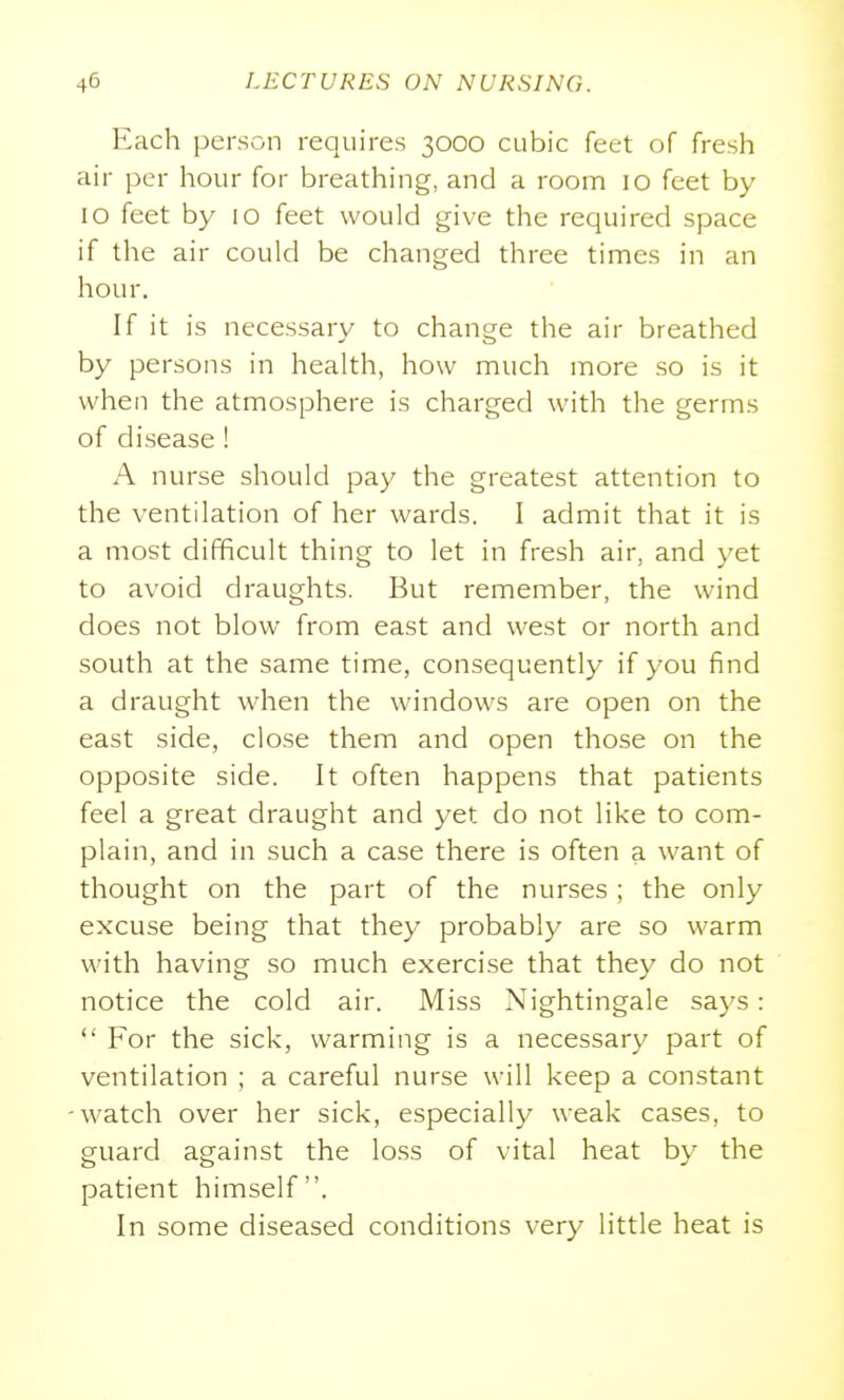 Each person requires 3000 cubic feet of fresh air per hour for breathing, and a room 10 feet by 10 feet by 10 feet would give the required space if the air could be changed three times in an hour. If it is necessary to change the air breathed by persons in health, how much more so is it when the atmosphere is charged with the germs of disease ! A nurse should pay the greatest attention to the ventilation of her wards. I admit that it is a most difficult thing to let in fresh air, and yet to avoid draughts. But remember, the wind does not blow from east and west or north and south at the same time, consequently if you find a draught when the windows are open on the east side, close them and open those on the opposite side. It often happens that patients feel a great draught and yet do not like to com- plain, and in such a case there is often a want of thought on the part of the nurses; the only excuse being that they probably are so warm with having so much exercise that thev do not notice the cold air. Miss Nightingale says:  For the sick, warming is a necessary part of ventilation ; a careful nurse will keep a constant -watch over her sick, especially weak cases, to guard against the lo.ss of vital heat by the patient himself. In some diseased conditions very little heat is