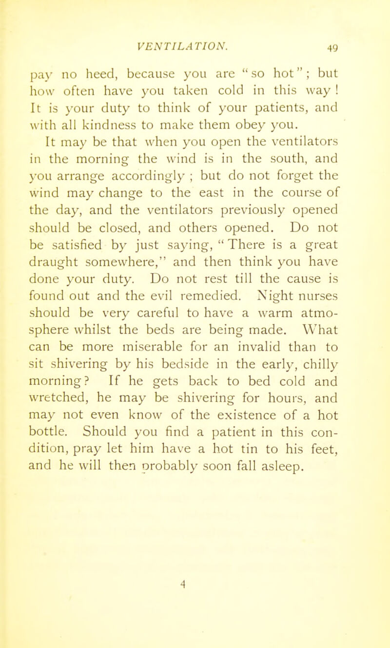 pa_\- no heed, because you arc  so hot ; but how often have you taken cold in this way ! It is your duty to think of your patients, and with all kindness to make them obey you. It may be that when you open the ventilators in the morning the wind is in the south, and you arrange accordingly ; but do not forget the wind may change to the east in the course of the day, and the ventilators previously opened should be closed, and others opened. Do not be satisfied by just saying,  There is a great draught somewhere, and then think you have done your duty. Do not rest till the cause is found out and the evil remedied. Night nurses should be very careful to have a warm atmo- sphere whilst the beds are being made. What can be more miserable for an invalid than to sit shivering by his bedside in the early, chilly morning? If he gets back to bed cold and wretched, he may be shivering for hours, and may not even know of the existence of a hot bottle. Should you find a patient in this con- dition, pray let him have a hot tin to his feet, and he will then probably soon fall asleep. 4