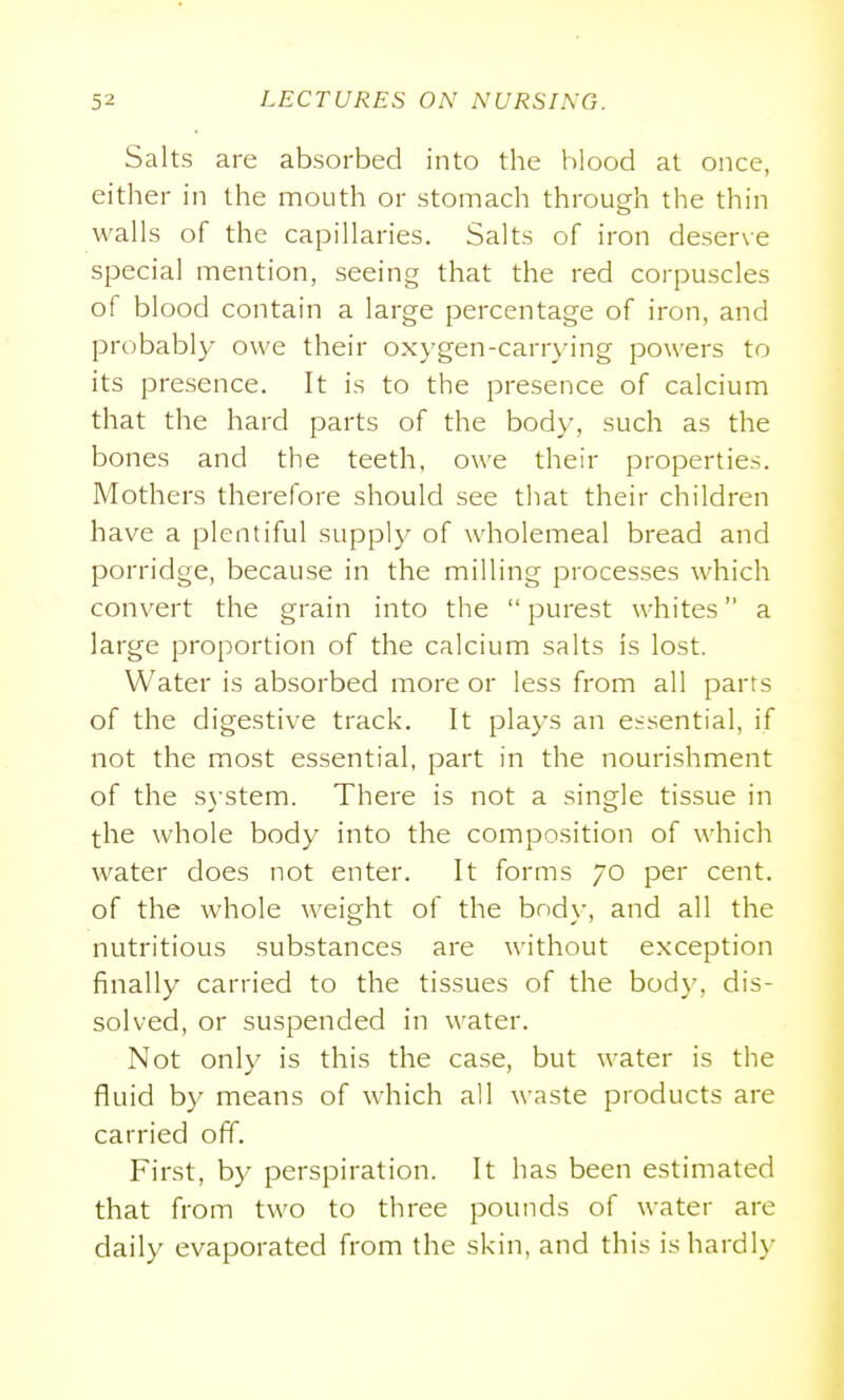 Salts are absorbed into the blood at once, either in the mouth or stomach through the thin walls of the capillaries. Salts of iron deserve special mention, seeing that the red corpuscles of blood contain a large percentage of iron, and probably owe their oxygen-carrying powers to its presence. It is to the presence of calcium that the hard parts of the body, such as the bones and the teeth, owe their properties. Mothers therefore should see that their children have a plentiful supply of wholemeal bread and porridge, because in the milling processes which convert the grain into the  purest whites a large proportion of the calcium salts is lost. Water is absorbed more or less from all parts of the digestive track. It plays an essential, if not the most essential, part in the nourishment of the sj-stem. There is not a single tissue in the whole body into the composition of which water does not enter. It forms 70 per cent, of the whole weight of the body, and all the nutritious substances are without exception finally carried to the tissues of the body, dis- solved, or suspended in water. Not only is this the case, but water is the fluid by means of which all waste products are carried off. First, by perspiration. It has been estimated that from two to three pounds of water are daily evaporated from the skin, and this is hardly