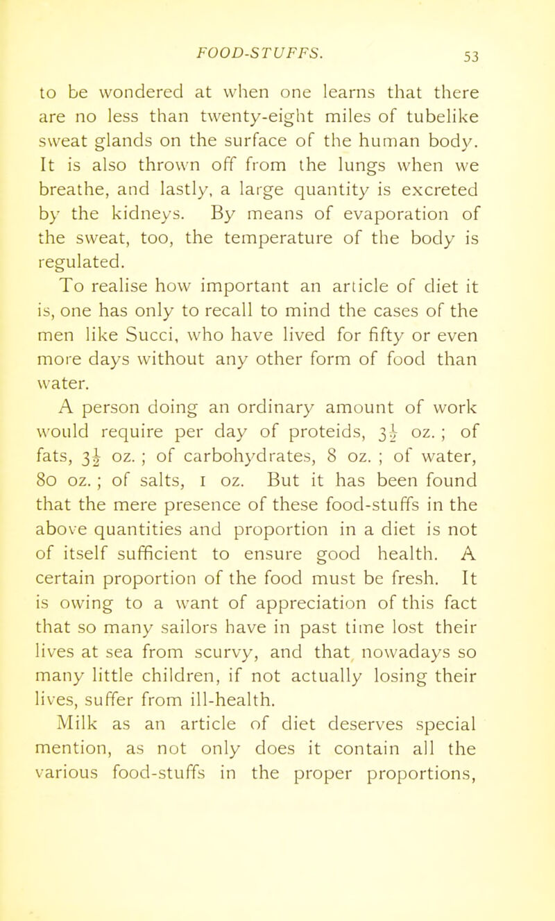 to be wondered at when one learns that there are no less than twenty-eight miles of tubelike sweat glands on the surface of the human bod}^ It is also thrown off from the lungs when we breathe, and lastly, a large quantity is excreted by the kidneys. By means of evaporation of the sweat, too, the temperature of the body is regulated. To realise how important an article of diet it is, one has only to recall to mind the cases of the men like Succi, who have lived for fifty or even more days without any other form of food than water. A person doing an ordinary amount of work would require per day of proteids, 3^ oz. ; of fats, 3^ oz. ; of carbohydrates, 8 oz. ; of water, 80 oz.; of salts, i oz. But it has been found that the mere presence of these food-stuffs in the above quantities and proportion in a diet is not of itself sufficient to ensure good health. A certain proportion of the food must be fresh. It is owing to a want of appreciation of this fact that so many sailors have in past time lost their lives at sea from scurvy, and that nowadays so many little children, if not actually losing their lives, suffer from ill-health. Milk as an article of diet deserves special mention, as not only does it contain all the various food-stuffs in the proper proportions,